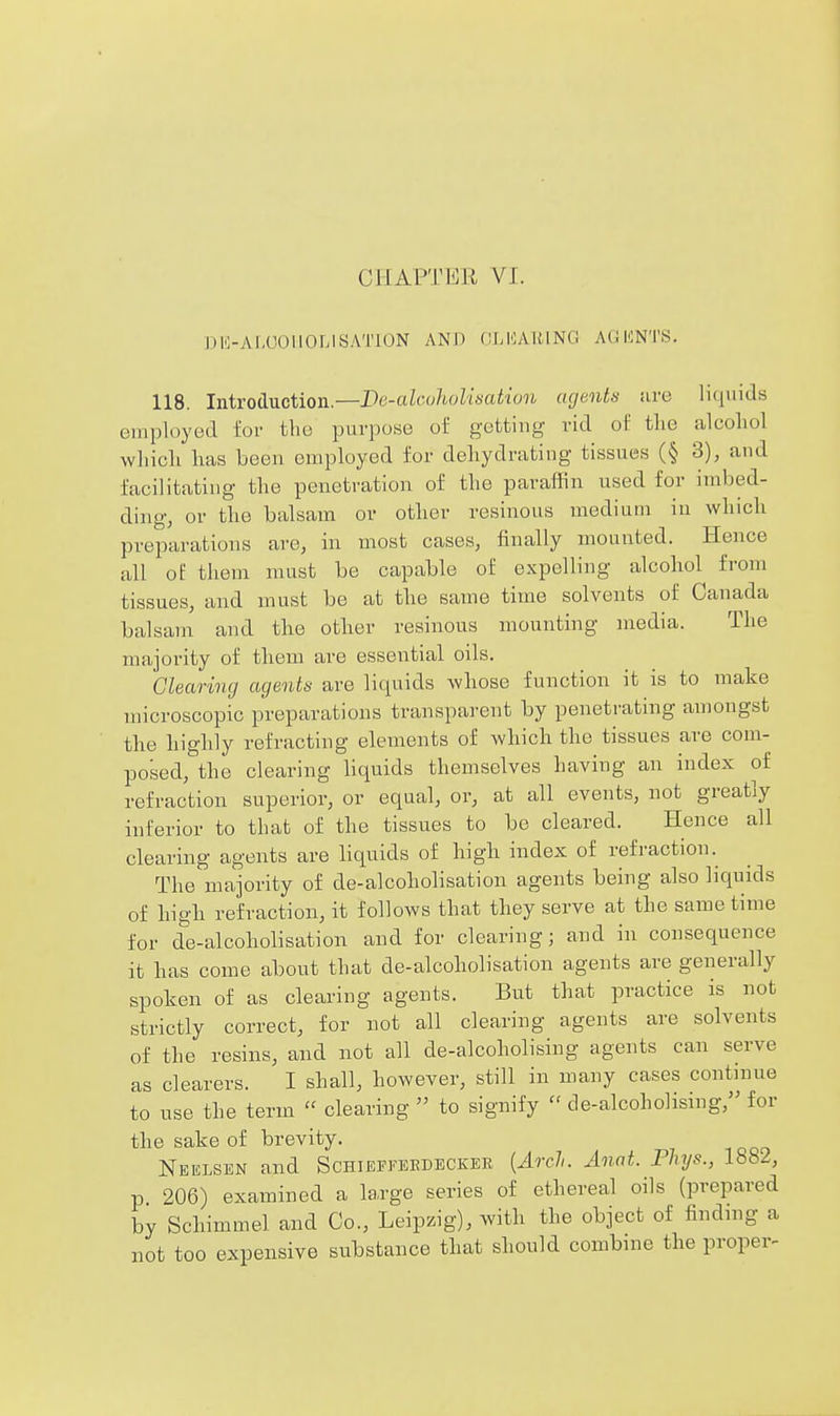 CHAPTER VJ. Dli-AI-UOUOLISATlON AND (ILKAIUNC A(;KNTS. 118. Introduction.—De-alcohoUsation agents are liquids employed for the purpose of getting rid ot' tlie alcohol whicli lias been employed for dehydrating tissues (§ 3), and facilitating the penetration of the paraffin used for imbed- ding, or the balsam or other resinous medium in which preparations are, in most cases, finally mounted. Hence all of them must be capable of expelling alcohol from tissues, and must be at the same time solvents of Canada balsam and the other resinous mounting media. The majority of them are essential oils. Clearing agents are liquids whose function it is to make microscopic preparations transparent by penetrating amongst the highly refracting elements of which the tissues are com- posed, the clearing liquids themselves having an index of refraction superior, or equal, or, at all events, not greatly inferior to that of the tissues to be cleared. Hence all clearing agents are liquids of high index of refraction. The majority of de-alcoholisation agents being also liquids of high refraction, it follows that they serve at the same time for de-alcoholisation and for clearing; and in consequence it has come about that de-alcoholisation agents are generally spoken of as clearing agents. But that practice is not strictly correct, for not all clearing agents are solvents of the resins, and not all de-alcoholising agents can serve as clearers. I shall, however, still in many cases continue to use the term  clearing  to signify  de-alcoholising, for the sake of brevity. Neelsen and Schieffeedecker [Arch. Anat. Phys., 1882, p 206) examined a large series of ethereal oils (prepared by Schimmel and Co., Leipzig), with the object of finding a not too expensive substance that should combine the proper-