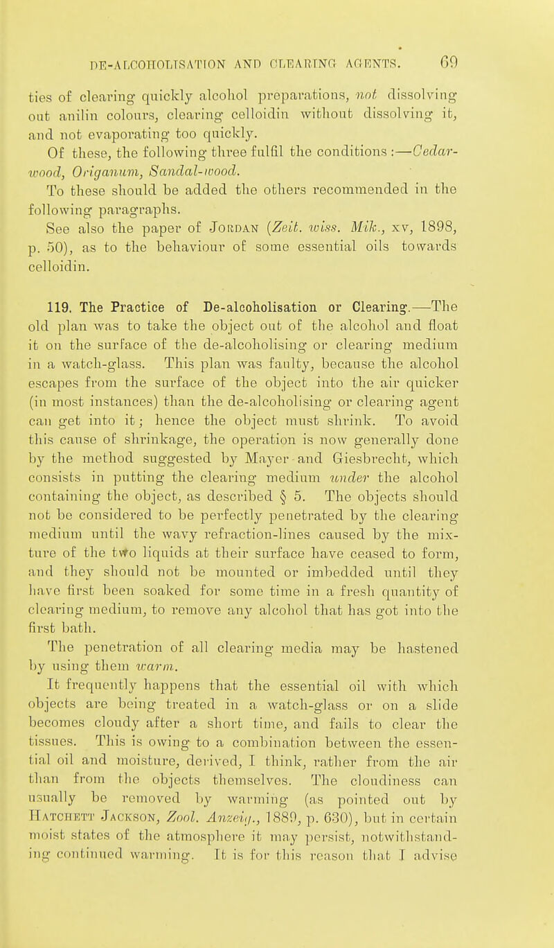 OE-ALCOITOLTSATION AND OLEARTNa AflRNTS, GO ties of cleaving quickly alcohol preparaUoiis, not dissolving out anilin colourSj clearing celloidin wifclioiifc dissolving it, and not evaporating too quickly. Of these, the following three fulfil the conditions :—Cedar- ivood, Origanum, Sandal-ivood. To these should be added the others recommended in the following' paragraphs. See also the paper of Jordan {Zelt. tviss. Mile, xv, 1898, p. oO), as to the behaviour oi: some essential oils towards celloidin. 119, The Practice of De-alcoholisation or Clearing'.—The old plan was to take the object out of the alcohol and float it on the surface of the de-alcoholising or clearing medium in a watch-glass. This plan was faulty, because the alcohol escapes from the surface of the object into the air quicker (in most instances) than the de-alcoholising or clearing agent can get into it; hence the object must shrink. To avoid this cause of shrinkage, the operation is now generally done by the method suggested hy Mayer and Giesbreclit, which consists in putting the clearing medium under the alcohol containing the object, as described § 5. The objects should not be considered to be perfectly penetrated by the clearing medium until the wavy refraction-lines caused by the mix- ture of the tyfo liquids at their surface have ceased to form, and they should not be mounted or imbedded until they have first been soaked for some time in a fresh quantity of clearing medium, to remove any alcohol that has got into the first bath. The penetration of all clearing media may be hastened by using them warm. It frequently happens that the essential oil with Avhich objects are being treated in a watch-glass or on a slide becomes cloudy after a short time, and fails to clear the tissues. This is owing to a combination between the essen- tial oil and moisture, deiived, I think, rather from the air than from the objects themselves. The cloudiness can usually be removed liy warming (as pointed out by Hatciiett Jackson, Zool. Anze.'uj., 1880, p. 630), but in coi'tain moist states of the atmosphere it may ]icrsist, notwithstand-