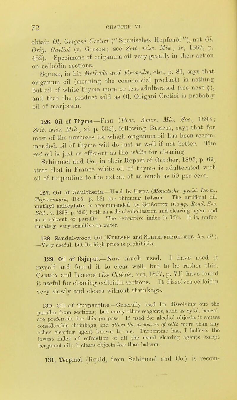 obtain 01. Origani Orelici ( SpaiiiscliGS Ilopfenol), not 01. Orig. Gcdlici {v. G-ieson ; see Zdt. luiss. Mik, \v, 1887, p. 482). Specimens of origanum oil vai-y greatly in their action on celloidin sections. Squire, in liis MethocU and Formulie, etc., p. 81, says that origanum oil (meaning the commercial product) is nothing but oil of white thyme more or less adulterated (see next §), and that the product sold as 01. Origani Cretici is probably oil of marjoram. 126. Oil of Thyme.—Fish {Proc. Amer. Mic. Soc, 1893; Zeit. toiss. Mik., xi, p. 503), following Bompds, says that for most of the purposes for which origanum oil has been recom- mended, oil of thyme will do just as well if not better. The red oil is just as efficient as the lohite for clearing. Schinimel and Co., in their Report of October, 1895, p. 69, state that in France white oil of thyme is adulterated with oil of turpentine to the extent of as much as 50 per cent. 127. Oil of Gaultheria.—Used hj Unna {Monatschr. prald. Di-rm., Ergnnzmujsh, 188-5, p. 53) for thinning balsam. The artificial oil, methyl salicylate, is recommended l)y Gubgttbn (Coflyj. Bend. Soc. Biol., V, 1898, p. 285) both as a de-alcoholisation and clearing agent and as a solvent of paraffin. The refractive index is 1-53. It is, unfor- tunately, very sensitive to water. 128. Sandal-wood. Oil (Neelsen and Schieffebdecker, loc. cit.). —Very useful, but its high price is prohibitive. 129. Oil of Cajeput.—Now much used. I have used it myself and found it to clear well, but to be rather thin. Oarnoy and Lebrun {La Cellule, xiii, 1897, p. 71) have found it useful for clearing celloidin sections. It dissolves celloidin very slowly and clears Avithout shrinkage. 130. Oil of Turpentine.—Generally used for dissolving out the paraffin from sections ; but many other reagents, sucli as xylol, benzol, are preferable for this purpose. If used for alcohol objects, it causes considerable slu'inliage, and alters the structure of cells more than any other clearing agent known to me. Turpentine has, I believe, the lowest index of refraction of all the usual clearing agents except bergamot oil; it clears objects less than l^alsam. 131. Terpinol (liquid, from Schimmel and Co.) is recom-