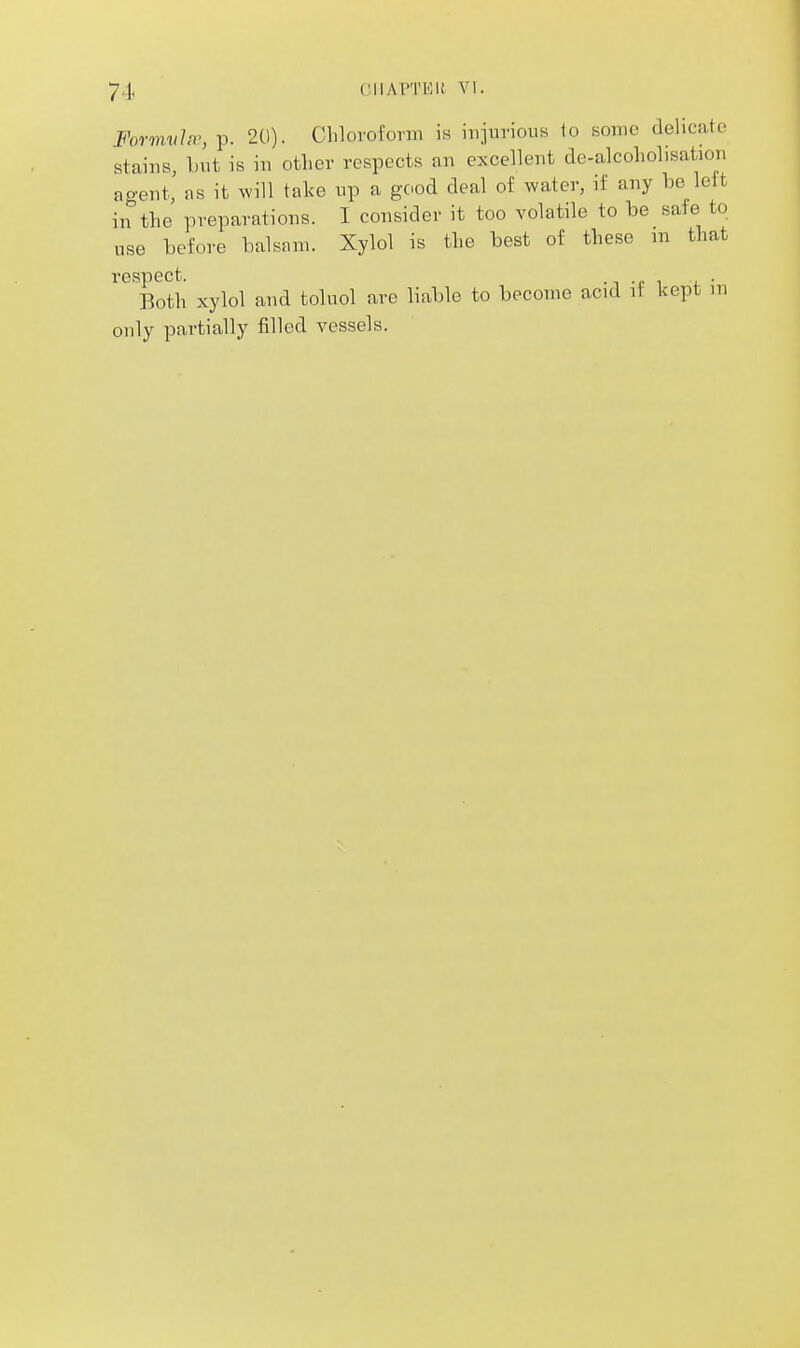 Formvhr, p. 20). Clilovofonii is iiijurious to some delicate stains, -but is in otlier respects an excellent de-alcoliolisation agent rs it will take np a good deal of water, if any be left in the preparations. I consider it too volatile to be safe to use before balsnm. Xylol is the best of these m that respect. -t -e ^ i. • Both xylol and toluol are liable to become acid it kept m only partially filled vessels.