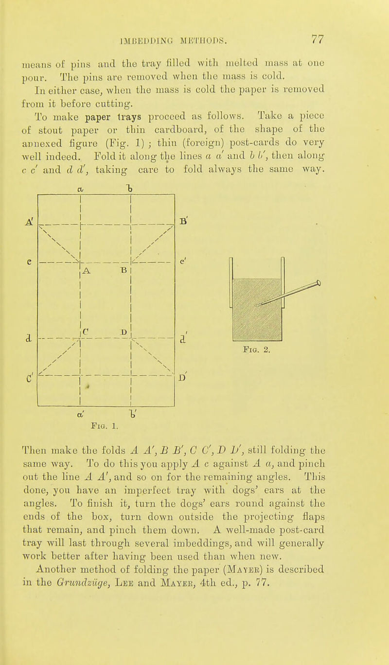 means of pins and tlio tray fillud with iiiuUcd mass at one pour. The pins are removed when the mass is cold. In either case, when tlie mass is cold the paper is removed from it before cutting. To make paper trays proceed as follows. Take a piece of stout paper or thin cardboard, of the shape of the anne.xed figure (Fig. 1) ; thin (foreign) post-cards do very well indeed. Fold it along the lines a a and h //, then along c c and d d', taking care to fold always the same way. a, I3 I ! ! I a V Fia. 1. Then make the folds A A', B B', G C, D !>', still folding the same way. To do this you apply A c against A a, and pinch out the line A A', and so on for the remaining angles. This done, you have an imperfect tray with dogs^ ears at the angles. To finish it, turn the dogs^ ears round against the ends of the box, turn down outside the jii'ojecting flaps that remain, and pinch them down. A well-made post-card tray will last through several imbeddings, and Avill generally work better after having been used than when new. Another method of folding the paper (Mayer) is described in the Grundaiige, Lee and Mayee, 4th ed., p. 77.
