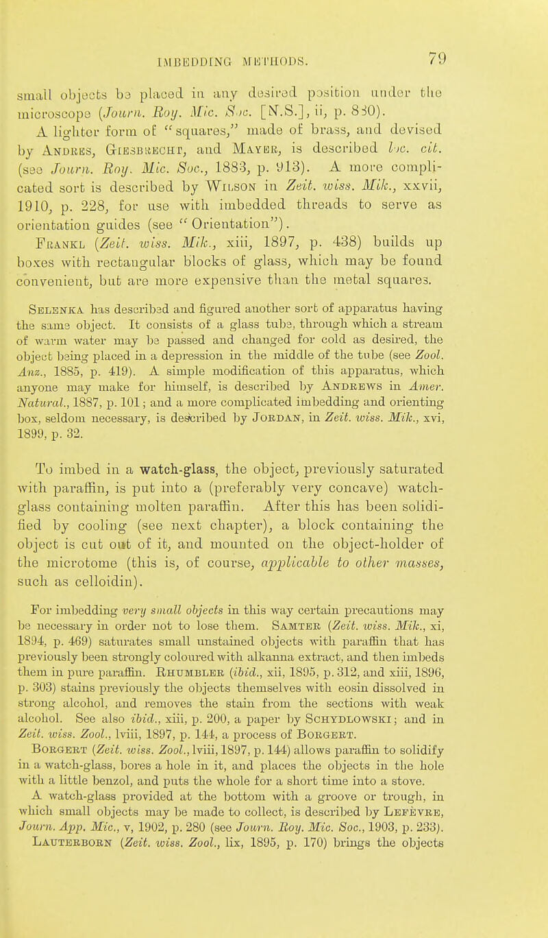 sinail objects hd placed in any desii-od position atider the microscope {Jourii. Boy. Mic. S.>i:. [N'.S.],!!, p. 8::iO). A liglitor form of sqaares, made oi: brass, and devised by Andkes, GiEsuitEcnr, and Mayer, is described l)C. cit. (s30 Joiini. Roy. Mic. Soc, 1883, p. 913). A more compli- cated sort is described by Wxi-SON in Zdt. wiss. MUc, xxvii, 1910, p. 228, for use with imbedded threads to serve as orientation guides (see  Orientation). FiJANKL {ZeLf. wiss. Mik., xiii, 1897, p. 438) builds up boxes with rectangular blocks of glass, which may be found convenient, but are more expensive than the metal squares. Selbnica has desciibad and figured another sort of apparatus having the Sims object. It consists of a glass tube, through which a stream of warm water may be passed and changed for cold as desli-ed, the object being placed in a depression in the middle of the tnbe (see Zool. Anz., 1885, p. 419). A simple modification of this ajjparatus, which anyone may make for himself, is described by Andebws in Amer. Natural., 1887, p. 101; and a more complicated imbedding and orienting box, seldom necessary, is described by Jordan, in Zeit. wiss. Mik., xvi, 1899, p. 32. To imbed in a watch-glass, the object, previously saturated with paraffin, is put into a (preferably very concave) watch- glass containing molten paraffin. After this has been solidi- fied by cooling (see next chapter), a block containing the object is cut out of it, and mounted on the object-holder of the microtome (this is, of course, a'p'plicahle to other masses, such as celloidin). For imbedding very small objects in this way certain precautions may be necessary in order not to lose them. Samtee {Zeit. wiss. Mile, xi, 1894, p. 469) saturates small unstained objects with parafBn that has j)reviously been strongly coloured with alkanna extract, and then iml^eds them in piu-e paraliin. Rhumblee (ibid., xii, 1895, p. 312, and xiii, 1896, p. 303) stains previously the objects themselves with eosin dissolved in strong alcohol, and removes the stain from the sections with weak alcohol. See also ibid., xiii, p. 200, a paper by Schtdlowski ; and in Zoit. wiss. Zool., Iviii, 1897, p. 144, a process of Boegeet. BoKGEET (Zeit. wiss. .^ooL, Iviii, 1897, p. 144) allows paraffin to solidify in a watch-glass, bores a hole in it, and places the objects in the hole with a little benzol, and puts the whole for a short time into a stove. A watch-glass provided at the bottom with a groove or trough, in which small oljjects may be made to collect, is described by LsFiiVEB, Journ. Ai^p. Mic., v, 1902, p. 280 (see Journ. Boy. Mic. Soc, 1903, p. 233). Lauteeboen (Zeit. wiss. Zool., lix, 1895, p. 170) brings the objects