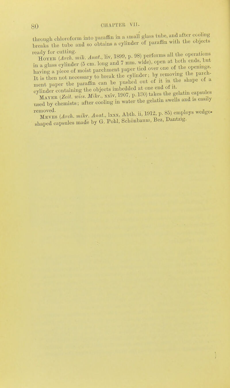 through ehloroium. u.tu paraffin in a .njaU glaB. l^e, and a£i^ «joli^ breaks the tx.he and bo obtains a cylinder oi paraffin xv.th the objects 't.^^''^ni,. Anat, liv, 1899, p. 98) performs all the opendions in a rfnss cylinder (5 cm. long and 7 mn.. ^vide), open at bo h ends, but moist parcLent paper tied over one -t^rr;sr^^^^^ used by clremists; after cooling in ^vater the gelatnr swells and is easily M™ [ArcU. .nil.: Anat, Ixxx, Abth. ii, 1912 p. 85) employs .vedgc- shaped capsules made by G. Pohl, Schonbauu., Be., Dantz.g.