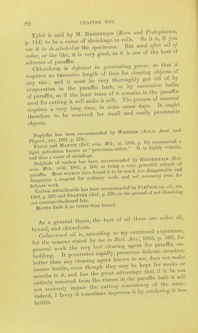 Xylol is said by M. IlKmENiiAiK [Kn-n nnd Protoplasma, p 114) to be a cause of shrinkage in cells. So ifc is, if you Ise it to de.alcohol!se the specimens. But used after o^l of cedar, or the like, it is very good, as it is one of the best of solvents of paraffin. _ „f u Chloroform is deficient in penetrating power, so that it requires an excessive length of time for clearing objec s of any size; and it must be very thoroughly got nd of bj evaporation in the paraffin bath, or by successive ba^i of paraffin, as if the least trace of it remains m the paiaffi Led for c;tting it will make it soft. The process of remov vequires a very long time, in some cases days. It ought therefore to be res^erved for small and easily penetrable objects. Naphtha has been recommended by Webstei. (Joum. And. cnul  ffif Most wto Lave found it to be much too disagreeable and Z^u^lZ^ for ordinary work, and .ot .ecessory even for ^'p'tortetachloride has been recommended by Pi^eCnik (op. cii xix. IqS^P ?28) and Pkanteb iiUa., p. 329) on tbe ground of not d.ssolvmg ont osrainm-blacliened fats. Mayek finds it no better than benzol. As a general thesis, the best of all these are cedar oil, hpnzol and chloroform. • n J nn.l ml is according to my continued experience, Cedar-wood oii is, accoiumg j for the reasons stated by me m Zool. Mz., 188o, p. o6.3, tm ! !l work the m bed clearing agent for paraffin im- S g P-et-tls rapidly, preserves delicate structi.e b tter l;an any clearing agent known to ^> ^^^^ ^f^ tissues brittle, even though they may be kept fo .eeks oi in it, 'and has the groat advantage tha if^t b n «.firplv removed from the tissues m the paraffin bath it >mII Tof ri y -l-iv the cutting consistency o the mass; • led, ? fnncy it sometimes improves it by rendering it less brittle,