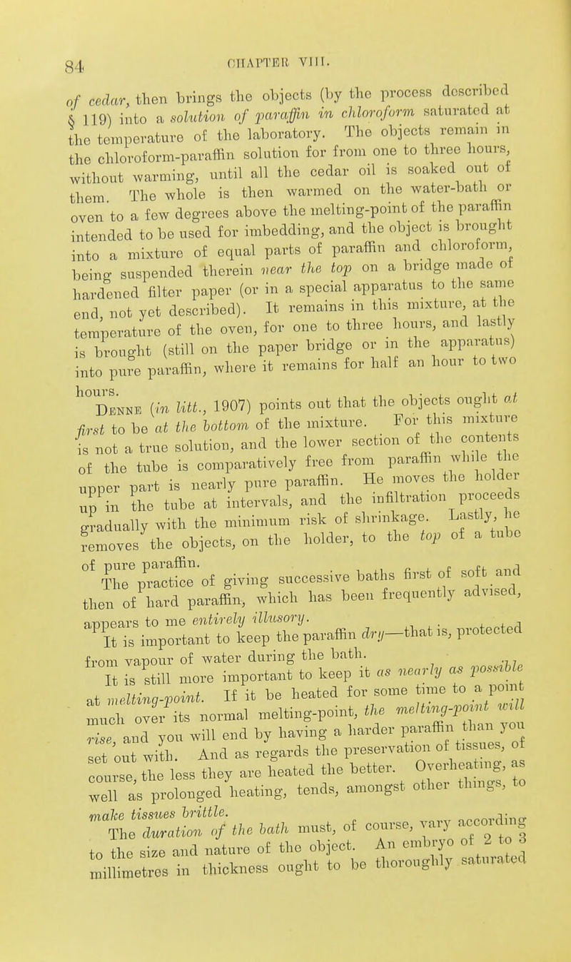 gzl, OITAPTER VJII. of cedar, then brings the objects (by the process described ^ 119) into a solution of paraffin in chloroform sfituvated at the temperature of the laboratory. The objects remain in the chloroform-paraffin solution for from one to three hours without .varming, until all the cedar oil is soaked out of them The whole is then warmed on the water-batli or oven to a few degrees above the melting-point of the paraffin intended to be used for imbedding, and the object is brought into a mixture of equal parts of paraffin and chloroform being suspended therein near the top on a bridge made of hardened filter paper (or in a special apparatus to the same end, not yet described). It remains in this mixture at the temperature of the oven, for one to three hours, and lastly is brought (still on the paper bridge or m the apparatus) into pure paraffin, where it remains for half an hour to two ^dInne (in litt., 1907) points out that the objects ought oA, first to be at the bottom of the mixture. For this mixture is not a true solution, and the lower section of the contents of the tube is comparatively free from paraffin while the upper part is nearly pure paraffin. He moves the holder up in the tube at intervals, and the infiltration proceeds gradually with the minimum risk of shrinkage ^f^'^l femoves the objects, on the holder, to the top of a tube ''Zi::teoi giving successive baths first of soft and then of hard paraffin, which has been frequently advised, n-nnears to me entirely illusory. . . j 'itt important to keep the paraffin ci.,-thatis, protected from vapour of water during the bath. It is still more important to keep it nearly as possrUe at melting-point. If it be heated for some time to a pom 1:1: oveVits normal melting-poinM/. ^^^Z^^^^T^t rise and you will end by having a harder paraffin than joi set out wilh. And as regards the preservation of tissues, of Toure tie less they are heated the better. <^^es^ as well as prolonged heating, tends, amongst other thmgs, to malce tissiies brittle. nnrnrdino- The duration of the hath must, of course, ai) accoicin to the size and nature of the object. An embryo of 2 to 3 lil metres in thickness ought to be thoroughly saturated