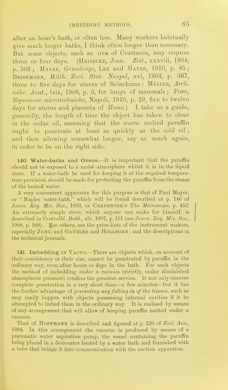 after an hour's batli, or often loss. Many workers habitually give much longer Laths, I think often longer than necessary. But some objects, such as ova of Crustacea, may require three or four days. (Heidecke, Jena. Zcit., xxxviii, 1904, p. 506; Mayer, Gnuiclziige, Lee and Mayer, 1910, p. 85; Brinkmann, Mitlh. Zuol. Stat. Neapel, xvi, 1903, p. 367, three to five days for uterus of Selachians : Mulleb, Arch, iiiihr. Anat., Isix, 1906, p. 3, for lungs of mammals; Peso, Esi^erieuze microtechniche, Napoli, 1910, p. 29, five to twelve days for uterus and placenta of Homo.) I take as a guide, generally, the length of time the object has taken to clear in the cedar oil, assuming that the ■warm ■ melted paraffin ought to penetrate at least as quickly as the cold oil ; and then allowing somewhat longer, say as much again, in order to be on the right side. 140. Water-baths and Ovens.—It is important that the paraffin should not be exposed to a moist atmosphere whilst it is in tlie liquid state. If a water-bath be used for keeping it at the required tempera- ture provision should be made for protecting the paraffin from the steam of the heated water. A very convenient apparatus for this pnrpose is that of Paul Mayer, or  Naples water-bath, which will be found described at p. 146 of Jowni. Boy. Mic. Soc, 1883, or Oaepentek's The Microscope, p. 452. An extremely simple stove, which anyone can make for himself, is described in Ctnirulhl. Bald., xlv, 1907, p. 191 (see Journ. Boy. Mic. Soc, 1908, p. 109). JJor others, see the price-lists of the instrument makers, especially Jung, and Gktjbler and HollbobN; and the descriptions in the technical jom-nals. 141. Imbedding in Vacuo.—There are objects which, on account of then- consistency or then* size, cannot be penetrated by paraffin in the ordinary way, even after hoiu's or days in the Ijath. For such objects the method of imbedding under a vacuum (strictly, under diminished atmospheric pressure) renders the greatest service. It not only ensures complete penetration in a veiy short time—a few minutes—but it has the further advantage of 'preventing any falling in of the tissues, such as may easily happen with objects possessing internal cavities if it be attempted to imljed them in the ordinary way. It is realised by means of any ai-rangement that will allow of keeping paraffin melted under a vacuum. That of Hoffmann is described and figured at p. 230 of Zool. Anz., 1884. In this arrangement the vacuum is produced by means of a pueaimatic water aspiration pump, the vessel containing the paraffin being placed in a desiccator heated by a water bath and furnished with a tube that brings it into communication with the suction apparatus.