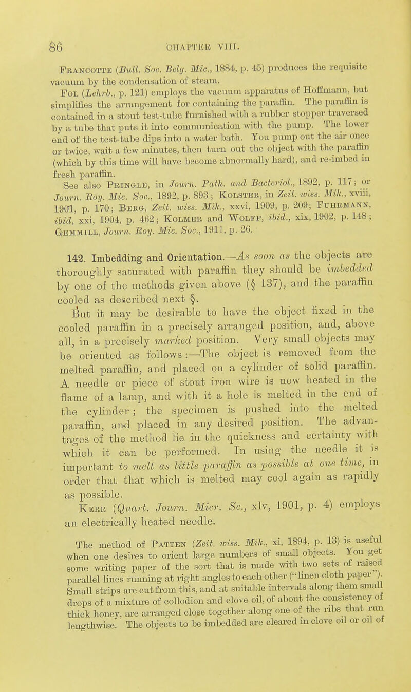 ^6 OHAPTEll VI 1[. EiiANCOTTE {Bull. Soc. JMtj. Mic, 1884, p. 45) produces the requisite vacuum 1)y the coudeusation of steam. FoL {Lehrb., p. 121) employs the vacuum apparatus of Hoffmaim, hut simplifies the arraugemeut for coutaiuiug the paraffin. The paraffin is contained in a stout test-tuhe fvu-nished with a ruhljer stopper traversed by a tube that puts it into communication with the pump. The lower end of the test-tube dips into a water bath. Tou pump out the air once or twice, wait a few minutes, then turn out the object with the paraffin (which by this time will have become abnormally hard), and re-imbed m fresh paraffin. See also Pbinglk, in Journ. Fulh. and Bacturiol., 1892, p. 117; or Joimi. Boy. Mic. Soc, 1892, p. 893 ; Kolstbe, in Zeit. wlss. Mil:., xviii, imi, p. 170; Bekg, Zcit. loiiss. Mile, xxvi, 1909, p. 209; Puhkmann, ibicl xxi, 1901, p. 462; Kolmer and Wolff, ibid., xix, 1902, p. 148; Gemmill, Journ. Boy. Mic. Soc, 1911, p. 26. 142. Imbedding and Orientation.—soon as the objects are thoronghly saturated with paraffin they should be ivihedded by one of the methods given above (§ 137), and the paraffin cooled as described next §. But it may be desirable to have the object fixed in the cooled paraffin in a precisely arranged position, and, above all, in a precisely marked position. Very small objects may be oriented as follows :—The object is removed from the melted paraffin, and placed on a cylinder of solid paraffin. A needle or piece of stout iron wire is now heated m the flame of a lamp, and with it a hole is melted in the end of the cylinder ; the specimen is pushed into the melted paraffin, and placed in any desired position. The advan- tages of the method lie in the quickness and certainty with which it can be performed. In using the needle it is important to melt as little paraffin as possiUe at one time, \u order that that which is melted may cool again as rapidly as possible. Kerk {Quart. Journ. Micr. Sc., xlv, 1901, p. 4) employs an electrically heated needle. The method of Patten {Zeit. wiss. Mile, xi, 1894, p. 13) is useful when one desires to orient lai-ge numbers of small objects. You get some wi-iting paper of the sort that is made with two sets of raised pai-allel lines rumiiiig at right angles to each other ( Imeu cloth paper Small strips ai-e cut from tliis, and at suitable intervals along them small drops of a mixture of collodion and clove oil, of about the consistency of thick honey, are arranged close together along one of the ribs that run lengthwise. The objects to be imbedded tu-e cleared m clove oil or oil ot