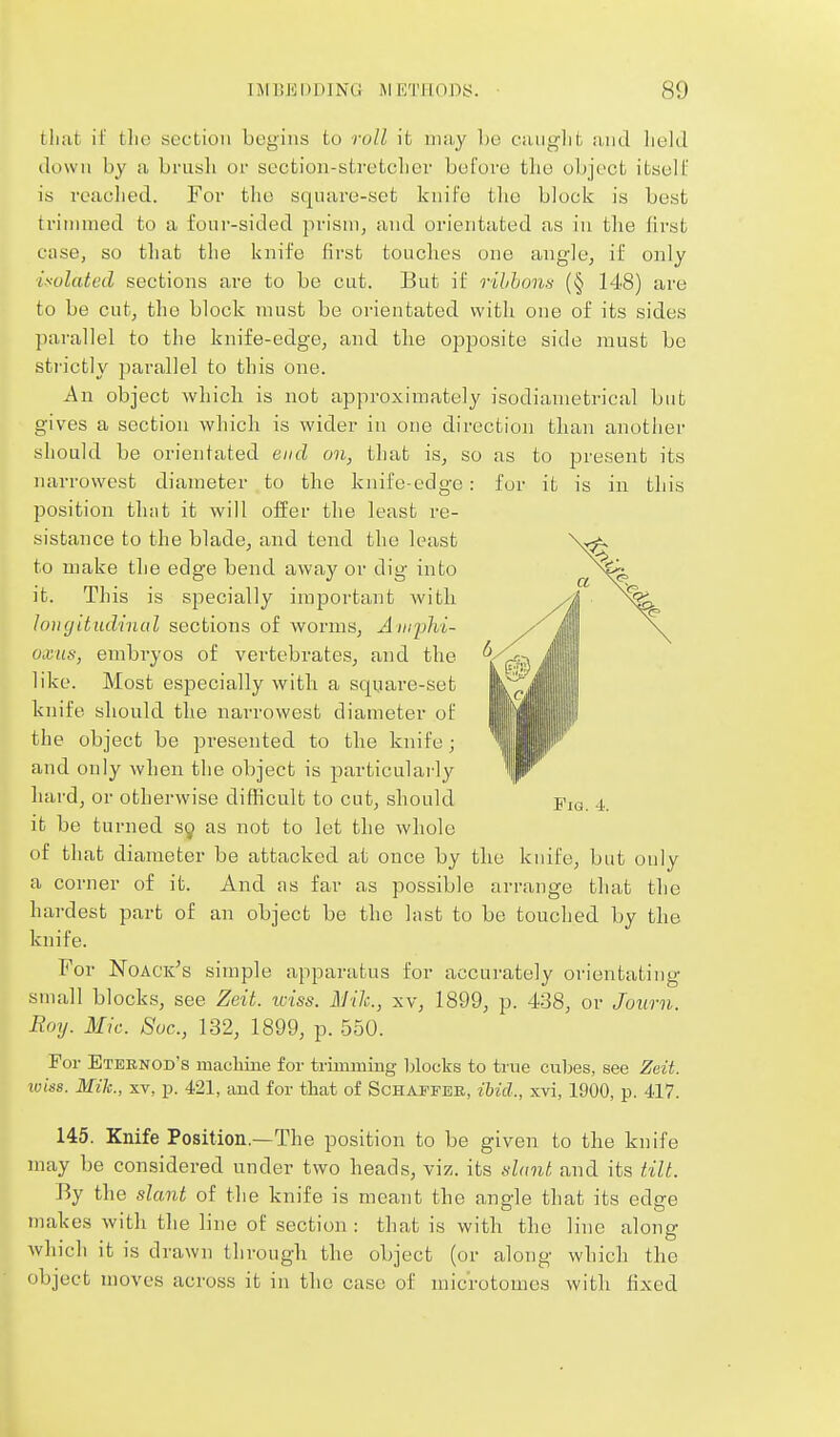 tliat if the section begins to roll it niiiy be Oiuig]it ;i,nd held down by a brusli or section-stretcher before the object itsell' is readied. For tlie sqnare-set knife the block is best trimmed to a four-sided prism, and orientated as in the first case, so that the knife first touches one angle, if only isolated sections are to be cut. But if rihhonn (§ 148) are to be cut, the block must be orientated with one of its sides parallel to the knife-edge, and the opposite side must be sti'ictly parallel to this one. An object which is not approximately isodiametrical but gives a section which is wider in one direction than another should be orientated end on, that is, so as to present its naiTowest diameter to the knife-edge: for it is in this position that it will offer the least re- sistance to the blade, and tend the least to make the edge bend away or dig into it. This is specially important witli longitudinal sections of worms, Amphi- oxus, embryos of vertebrates, and the ' like. Most especially with a square-set knife should the narrowest diameter of \ the object be presented to the knife; ^ and only when the object is particularly hard, or otherwise difficult to cut, should j'lo 4, it be turned 39 as not to let the whole of that diameter be attacked at once by the knife, but only a corner of it. And as far as possible arrange tluit the hardest part of an object be the last to be touched by the knife. For Noack's simple apparatus for accurately orientating small blocks, see Zeit. loiss. Mile, xv, 1899, p. 438, or Joiirn. Roy. Mic. Soc, 132, 1899, p. .550. For Eternod's macMne for trimming blocks to true cubes, see Zeit. iviss. Mile, XV, p. 421, and for that of Schaffee, ibid., xvi, 1900, p. 417. 145. Knife Position.—The position to be given to the knife may be considered under two heads, viz. its dant and its tilt. By the slant of the knife is meant the angle that its edge makes with the line of section : that is with the line along which it is drawn through the object (or along which the object moves across it in the case of microtomes with lixed