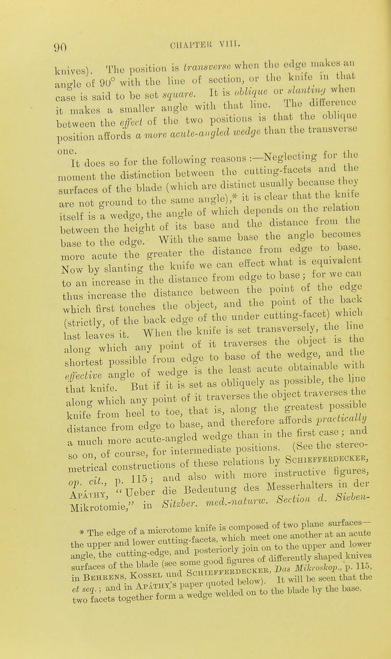 knives). The position is tra,i.verse when the edge makes a,, ano-lo of 9U° with the line of section, o. tl>e kn.ie .u that caS. is said to be set .nuare. It is Mi^iue or ^U.., .hon it makes a su.allev angle with that hue. 'Hie ditte.enoe between the efed of the two positions tha the obhque position allorcls a more aoute-a.gled wedge than the transverse 'it does so for the following reasons :-Neglecting for the nroment the distinction between the -;ttu.g- aeets and h surfaces of the blade (which are d,s^tn,ct --^^'y .^^^ \^ ^ 1 fl,P «nmp ano-lel * it is clear that the knite ivp not •round to tlie same auj^n^j, Tent: wedge, the angle of which ^^^^^^^^^^'Z between the height of its base and the distance i om the basl to the edgr. With the same base the ai^le becoines more acute the greater the distance ironi edge to base N w by ' anting le knife we can effect what .s equivalent fo an increase I the distance from edge to ^^-^; foj-we can thus increase the distance between the pom of the ed e which first touches the object, and the point of t e bac 7s tly of the back edge of the under cuttmg-facet which ; Ses it. When the knife is set t--ersely he line ^lono- which any point of it traverses the object is lie hortesrpossibJfi'om edge to base of the w^^ge andj^b \r r Loh^ of wedo-e is the least acute obtamable witli £k i^' Bi^ i^f?; set as obliquely as possible, the line Ing wh ch any point of it traverses the object traverses the Sf'om heel to toe, that is, along the greatest poss.b stance from edge to base, and therefore alfords pracUcally ' ^1 in^re acute-angled wedge than in ^^^^^^^ on nf course for intermediate positions. (See the steieo ri conru'ctio.. of t,..e .*Ho,. b, U^. ni,d also w th more instructive ngures, Uet; 2 B.de„tu„g ies MesseAaUe^s in de. the .ipper and lower outtmg-taet.,^„a lower ,„„1,, the ontting-edge, and l'«'«»^J„ ° taives s^x:^ti<s:;rTi:^izi£^^