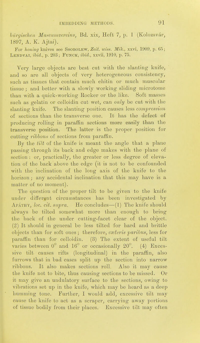 hiinjischen Muxeumveveinn, Bd. xix, Heft 7, p. 1 (Kolozsviir, 1897, A. K. Ajfcai). For honing knives see Ssobolew, Zeit. wiss. Mile, xxvi, 1909, p. 65; Lendvai, ibid., p. 203; Funck, ibid., xxvii, 1910, p. 75. Very large objects are best cut with the slanting knife, and so are all objects of very heterogeneous consistency, such as tissues that contain much ehitin or much muscular tissue ; and better with a slowly working sliding microtome than with a quick-vvorkiug Rocker or the like. Soft masses such as gelatin or celloidin cut wet, can only be cut with the slanting knife. The slanting position causes less compression of sections than the transverse one. It has the defect of producing rolling in paraffin sections more easily than the transverse position. The latter is the proper position for cutting rihhon.'i of sections from paraffin. By the (ilt of the knife is meant the angle that a plane passing tlirongh its back and edge makes with the plane of section : or, practically, the greater or less degree of eleva- tion of the back above the edge (it is not to be confounded with the inclination of the long axis of the knife to the horizon ; any accidental inclination that this may have is a matter of no moment). The question of the proper tilt to be given to the knife under different circumstances has been investigated by Apathy, loc. cit. siijira. He concludes—(I) The knife should always be tilted somewhat more than enough to bring the back of the under cutting-facet clear of the object. (2) It should in general be less tilted for hard and brittle objects than for soft ones ; therefore, cmteris parilms, less for paraffin than for celloidin. (3) The extent of useful tilt varies between 0° and 16° or occasionally 20°. (4) Exces- sive tilt causes rifts (longitudinal) in the paraffin, also furrows that in bad cases split up the section into narrow ribbons. It also makes sections roll. Also it may cause the knife not to bite, thus causing sections to be missed. Or it may give an undulatory surface to the sections, owing to vibrations set up in the knife, which may be heard as a deep humming tone. Further, I would add, excessive tilt may cause the knife to act as a scraper, carrying away portions of tissue bodily from their places. Excessive tilt may often