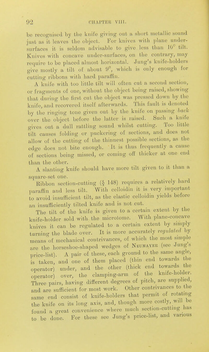 bo vecogiiiHL'd by Llie kiiifu giving ont ii, sliurt inelallic sonnd just as it leaves the object. For knives with plane unilev- suvfaces it is seldom advisable to give less than iO tilt. Knives with concave uudcr-surfaccs, on the contraiy, may require to be placed almost horizontal. Jung's knife-holders give mostly a tilt of about 9°, which is only enough for cutting ribbons with hard paraffin. A knife with too little tilt will often cut a second section, or fragments of one, without the object being raised, showing that during the first cut the object was pressed down by the knife, and recovered itself afterwards. Tiiis fault is denoted by the ringing tone given out by the knife on passing hach over the object before the latter is raised. Such a knife gives out a dull rattling sound whilst cutting. Too little tilt causes folding or puckering of sections, and does not allow of the cutting of the thinnest possible sections, as the edge does not bite enough. It is thus frequently a cause of sections being missed, or coming off thicker at one end than the other. A slanting knife should have more tilt given to it than a square-set one. Ribbon section-cutting (§ 148) requires a relatively hard paraffin and less tilt. With celloidin it is very important to avoid insufficient tilt, as the elastic celloidin yields before an insufficiently tilted knife and is not cut. The tilt of the knife is given to a certain extent by the knife-holder sold with the microtome. With plane-concave knives it can be regulated to a certain extent by simply turnino- the blade over. It is more accurately regulated by means'of mechanical contrivances, of which the most simple are the horseshoe-shaped wedges of NiiUMAYER (see Jungs price-list). A pair of these, each ground to the same aug e, is taken, and one of them placed (thin end towards the operator) under, and the other (thick end towards the operator) over, the clamping-arm of the knife-holder. Three pairs, having different degrees of pitch, are supplied, and are sufficient for most work. Other contrivances to the same end consist of knife-holders that permit of rotating the knife on its long axis, and, though more costly, wdl be found a great convenience where much section-cutting has to be done. For these see Jung's price-list, and various
