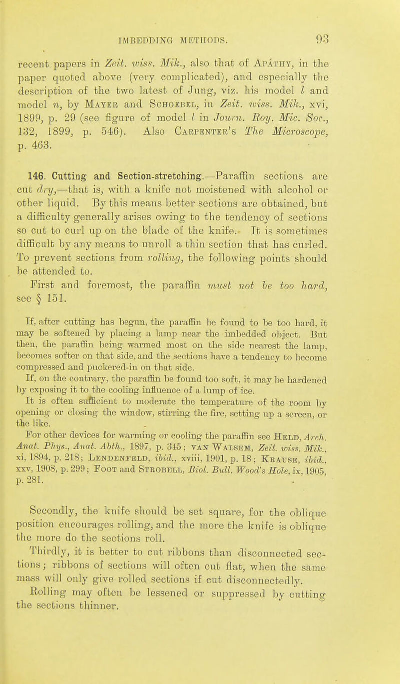 recent papei's in Zeit. wiss. Mile, also that of Apath y, in tlie paper quoted above (very complicated), and especially the description of the two latest of Jnng, viz. his model I and model n, by Mayee and Schoebel, in Zeit. wiss. Mile, xvi, 1899, p. 29 (see figure of model / in Joiorn. Roy. Mic. Soc, 132, 1899, p. 546). Also Cabpbntee's The Microscope, p. 4G3. 146. Cutting and Section-stretching.—Paraffin sections are cut dry,—that is, with a knife not moistened with alcohol or other liquid. By this means better sections are obtained, but a difficulty generally arises owing to the tendency of sections so cut to curl up on the blade of the knife. It is sometimes difficult by any means to unroll a thin section that has curled. To prevent sections from rolling, the following points should be attended to. J'irst and foremost, the pai'affin vmst not he too hard, see § 151. If, after cutting has begun, the paraffin be found to be too hard, it may be softened hj placing a lamp near the imbedded object. But then, the paraffin Tjeing warmed most on the side nearest the lamp, becomes softer on that side, and the sections have a tendency to become compressed and puckered-in on that side. If, on the contrary, the paraffin be found too soft, it may be hardened by exposing it to the cooling influence of a kimp of ice. It is often suficient to moderate the temperature of the room by opening or closing the window, stining the fire, setting up a screen, or the like. For other devices for warming or cooling the paraffin see Held, Arch. Anat. PJiys., Anat. Ahth., 1897, p. 31-5; tan Walsem, Zeit. wiss. Mile, xi, 1894, p. 218; Lbndbnfeld, ibid., xviii, 1901, p. 18; Krause, ibid., XXV, 1908, p. 299; Foot and Strobell, Biol. Bull. Wood's Role, ix, 1905 p. 281. Secondly, the knife should be set square, for the oblique position encourages rolling, and the more the knife is oblique the more do the sections roll. Thirdly, it is better to cut ribbons than disconnected sec- tions ; ribbons of sections will often cut flat, when the same mass will only give rolled sections if cut disconnectedly. Rolling may often be lessened or suppressed by cutting the sections thinner.