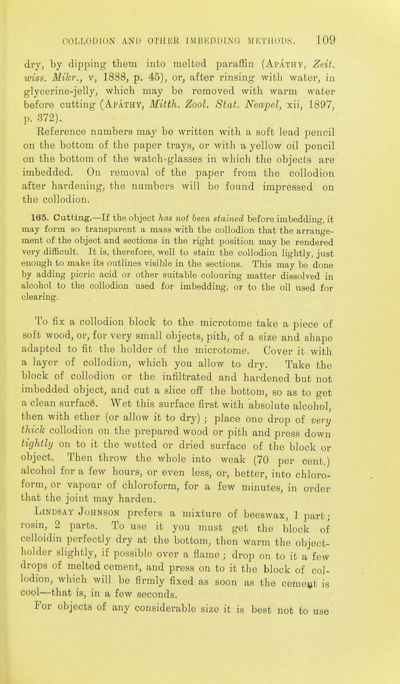 dry, by dipping them into melfced paraffin (Apathy, Zeit. wiss. Mikr., v, 1888, p. 45), or, after rinsing with water, in glycerine-jelly, which may be removed with warm water before cutting (Apathy, Mitth. Zool. Stat. Neapel, xii, 1897, p. 372). Reference numbers may be written with a soft lead pencil on the bottom of the paper trays, or with a yellow oil pencil on the bottom of the watoh-glasses in which the objects are imbedded. On removal of the paper from the collodion after hardening, the numbers will be found impressed on the collodion. 165. Cutting.—If the object has not been stained before imbedding, it may form so transparent a mass with the collodion that the arrange- ment of the object and sections in the right position may be rendered very difficult. It is, therefore, well to stain the collodion lightly, just enough to make its outlines visible in the sections. This may be done by adding picric acid or other suitable colouring matter dissolved in alcohol to the collodion used for imbedding, or to the oil used for clearing. To fix a collodion block to the microtome take a piece of soft wood, or, for very small objects, pith, of a size and shape adapted to fit the holder of the microtome. Cover it with a layer of collodion, which you allow to dry. Take the block of collodion or the infiltrated and hardened but not imbedded object, and cut a slice oif the bottom, so as to get a clean surface. Wet this surface first with absolute alcohol, then with ether (or allow it to dry) ; place one drop of very thich collodion on the prepared wood or pith and press down tightly on to it the wetted or dried surface of the block or object. Then throw the whole into weak (70 per cent.) alcohol for a few hours, or even less, or, better, into chloro- form, or vapour of chloroform, for a few minutes, in order that the joint may harden. Lindsay Johnson prefers a mixture of beeswax, 1 part; rosin, 2 parts. To use it you must get the block of celloidin perfectly dry at the bottom, then warm the object- holder slightly, if possible over a flame; drop on to it a few drops of melted cement, and press on to it the block of col- lodion, which will be firmly fixed as soon as the cement is cool—that is, in a few seconds. For objects of any considerable size it is best not to use
