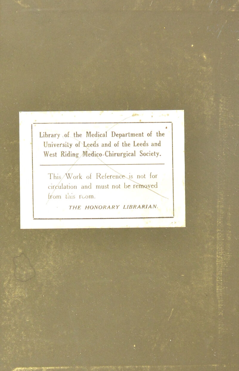Library of the Medical Department of the University of Leeds and of the Leeds and West Riding Medico-Chirurgical Society. This Work of Reference^ not for circulation and must not be retriQved from tins room. THE HONORARY LIBRARIAN.