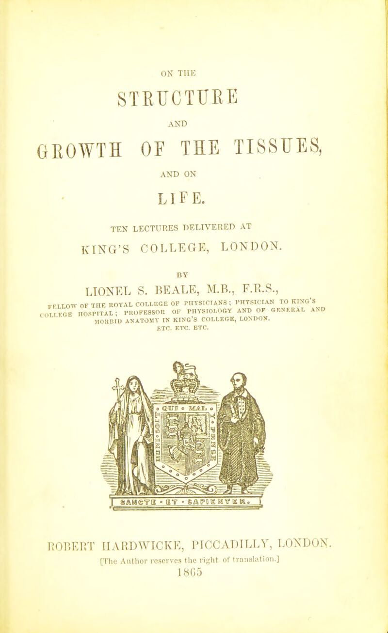 ON THE STEUCTURE AND GROWTH OF THE TISSUES, AND ON LIFE. TEN LECTURES DELIVERED AT KING'S COLLEGE, LONDON. LIONEL S. BEALE, M.B., F.B.S., FFLLOW OF THE ROYAL COLLEGE OF PIITSIOrANS ; rHTSICIAN TO KING'S COLIRGE nO^iPITAL; PROFESSOR OF PllYSIOLOOT AND OF GENERAL AND MOHBIU ANATOMY IN KING'S COLLEGE, LONDON. ETC. ETC. ETC. nOllEHT IIARDWICKE, PICCADILLY, LONDON. [Tin; Author l espi vcs tlic right of traiisliition.] LS(3,3