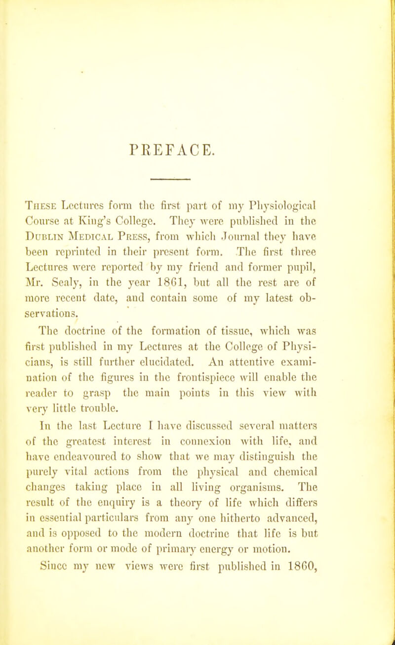 PREFACE. These Lectures form the first part of my Pliysiologlca! Course at King's College. They were published in the Dublin Medical Press, from which Journal they have been reprinted in their present form. The first three Lectures were reported by ray friend and former pupil, Mr. Sealy, in the year 1861, but all the rest are of more recent date, and contain some of my latest ob- servations. The doctrine of the formation of tissue, which was first published in my Lectures at the College of Physi- cians, is still further elucidated. An attentive exami- nation of the figures in the frontispiece will enable the reader to grasp the main points in this view with very little trouble. In the last Lecture [ have discussed several matters of the greatest interest in connexion with life, and have endeavoured to show that we may distinguish the purely vital actions from the phj^sical and chemical changes taking place in all living organisms. The result of the enquiry is a theory of life which differs in essential particulars from any one hitherto advanced, and is opposed to the modern doctrine that life is but another form or mode of primary energy or motion. Since my new views were first published in 1860,