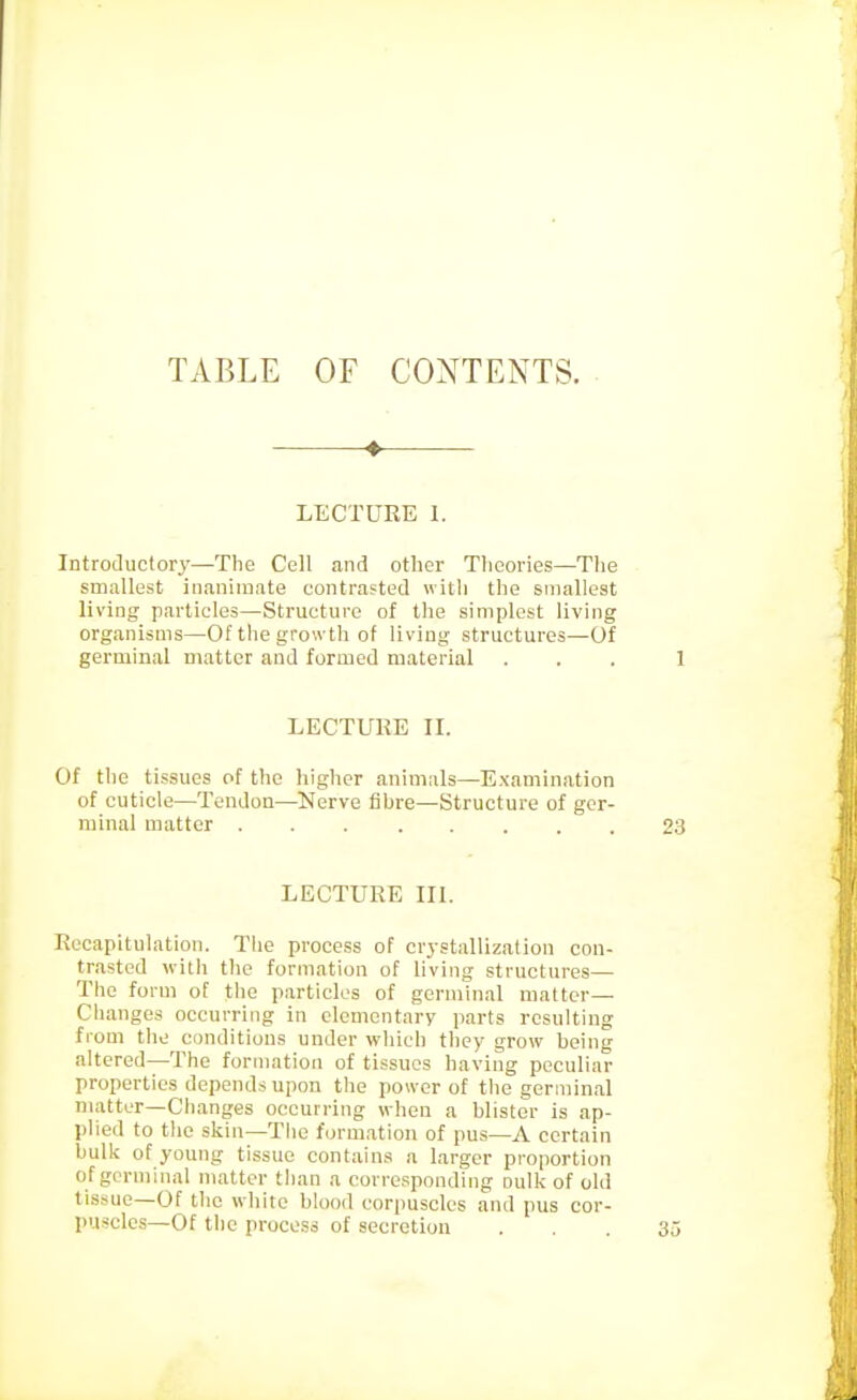 TABLE OF CONTENTS. LECTURE 1. Introductory—The Cell and other Theories—The smallest inaniinnte contrasted with the smallest living particles—Structure of the simplest living organisms—Of the growth of living structures—Of germinal matter and formed material LECTURE n. Of the tissues of the higher animals—Examination of cuticle—Tendon—Nerve fibre—Structure of ger- minal matter LECTURE IK. Recapitulation. Tlie process of crystallization con- trasted with the formation of living structures—■ The form of the particles of germinal matter— Changes occurring in elementary parts resulting from the conditions under which they grow being altered—The formation of tissues having peculiar properties depends upon the power of the germinal matter—Changes occurring when a blister is ap- plied to the skin—The formation of pus—A certain bulk of young tissue contains a larger proportion of germinal matter than a corresponding oulk of old tissue—Of the white blood corpuscles and pus cor- puscles—Of the process of secretion