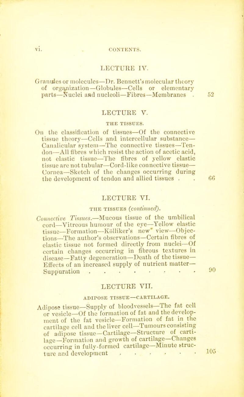 LECTURE IV. Granules or molecules—Dr. Bennett's molecular tlioory of orgiyiization—Globules—Cells or elementary parts—Nuclei aHd nucleoli—Fibres—Membranes . LECTURE V. THE TISSUES. On the classification of tissues—Of tlie connective ti.ssue theoj'y—Cells and intercellular substance— Canalicular system—The connective tissues—Ten- don—All fibres which resist the action of acetic acid, not elastic tissue—The fibres of yellow elastic tissue are not tubular—Cord-like connective tissue— Cornea—Sketch of the changes occurring during the development of tendon and allied tissues . LECTURE VI. THE TISSUES (continued). Connective Tissues.—Mucous tissue of the umbilical cord—Vitreous humour of the eye—Yellow elastic tissue—Formation—KiiUikers new' view—Objec- tions—The author's observations—Certain fibres of elastic tissue not formed directly from nuclei—Of certain changes occurring in fibrous textures in disease—Fatty degeneration—Death of the tissue— Effects of an increased supply of nutrient matter- Suppuration LECTURE VIL ADIPOSE TISSUE—CARTILAGE. Adipose tissue—Supply of bloodvessels—The fat cell or vesicle—Of the formation of fat and the develop- ment of the fat vesicle—Formation of fat in the cartilage cell and the liver cell—Tumours consisting of adipose tissue—Cartilage—Structure of carti- lage—Formation and growth of c.artil.age—Changes occurring in fully-formed cartilage—Minute struc- ture and development