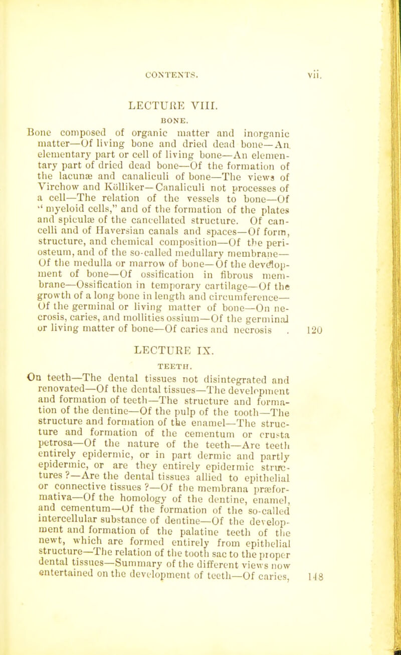 LECTURE VIII. BONE. Bone composed of organic m.itter and inorganic matter—Of living bone and dried dead bone—An elementary part or cell of living bone—An elemen- tary part of dried dead bone—Of the formation of the lacunae and canaliculi of bone—The views of Virchow and Kiilliker—Canaliculi not processes of a cell—The relation of the vessels to bone—Of •' myeloid cells, and of the formation of the plates and spicute of the cancellated structure. Of can- celli and of Haversian canals and spaces—Of form, structure, and chemical composition—Of tbe peri- osteum, and of the so-called medullary membrane— Of the medulla or marrow of bone—Of the devdop- ment of bone—Of ossification in fibrous mem- brane—Ossification in temporary cartilage—Of the growth of a long bone in length and circumference— Of the germinal or living matter of bone—On ne- crosis, caries, and moUities ossium—Of the germinaJ ur living matter of bone—Of caries and necrosis . 120 LECTURE IX. TEETH. On teeth—The dental tissues not disintegrated and renovated—Of the dental tissues—Tlie development and formation of teeth—The structure and forma- tion of the dentine—Of the pulp of the tooth—The structure and formation of tke enamel-The struc- ture and formation of the cementum or crusta petrosa—Of the nature of the teeth—Are teeth entirely epidermic, or in part dermic and partly epidermic, or are they entirely epidermic struc- tures ?—Are the dental tissues allied to epithelial or connective tissues ?—Of the membrana prasfor- mativa—Of the homology of the dentine, enamel, and cementum—Of the formation of the so-called intercellular substance of dentine-Of the develop- ment and formation of the palatine teeth of the newt, which are formed entirely from epithelial structure—The relation of the tootli sac to the piopor dental tissues—Summary of the different views now entertained on the development of teeth—Of caries, MS