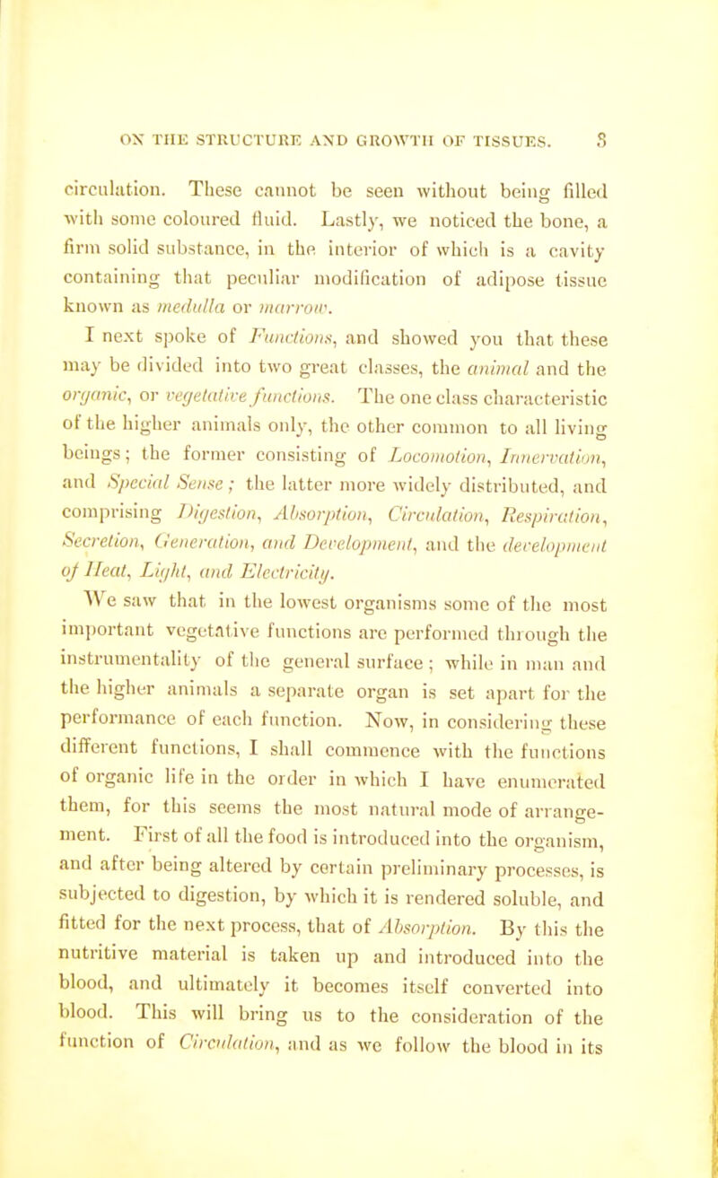 circuliitioii. These cannot be seen without being filled with some coloured fluid. Lastly, we noticed the bone, a firm solid substance, in the interior of whicli is a cavity containing that peculiar modification of adipose tissue known as medulla or iiuirroir. I ne.xt spoke of Functions, and showed you that these may be divided into two great classes, the animal and the orr/anic, or vegetative funclions. The one class characteristic of the higher animals only, the other connnon to all living beings; the former consisting of Locomotion, Iniiemitiun, and Special Sense; the latter more widely distributed, and comprising Diijestion, Absorption, Circulation, Respiration, Secretion, feneration, and Development, and the development of Heat, Light, and Electricity. We saw that in the lowest organisms some of the most imiwrtant vegetative functions are performed through the instrumentality of the general surface ; while in man and the higher animals a separate organ is set apart for the performance of each function. Now, in considering these different funclions, I shall commence with the functions of organic life in the order in which I have enumerated them, for this seems the most natural mode of arrange- ment. First of all the food is introduced into the organism, and after being altered by certain preliminary processes, is subjected to digestion, by which it is rendered soluble, and fitted for the next process, that of Absorption. By this the nutritive material is taken up and introduced into the blood, and ultimately it becomes itself converted into blood. This will bring us to the consideration of the fimction of Circulation, ;ind as we follow the blood in its