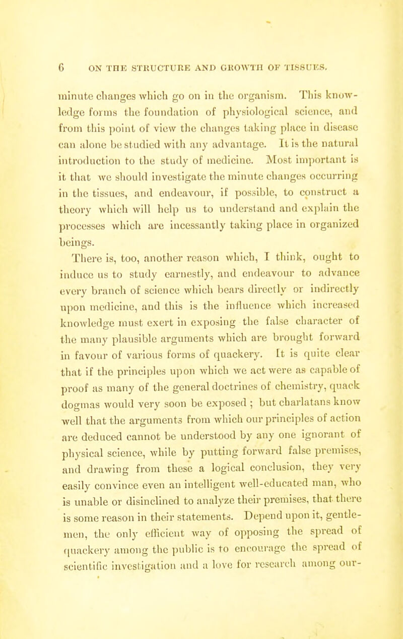 minute cltanges which go on in the organism. This know- ledge forms the foundation of physiological science, and from this point of view the changes taking place in disease can alone be st udied with any advantage. It is the natural introduction to the study of medicine. Most important is it that we should investigate the minute changes occurring in the tissues, and endeavour, it possible, to construct a theory which will help us to understand and explain the processes which are incessantly taking place in organized beings. There is, too, another reason which, I think, ought to induce us to study earnestly, and endeavour to advance every branch of science which bears directly or indirectly upon medicine, and this is the influence which increased knowledge must exert in exposing the false character of the many plausible arguments which are brought forward in favour of various forms of quackery. It is quite clear that if the principles upon which we act were as capable of proof as many of the general doctrines of chemistry, quack dogmas would very soon be exposed ; but charlatans know well that the arguments from which our principles of action are deduced cannot be understood by any one ignorant of physical science, while by putting forward false premises, and drawing from these a logical conclusion, they very easily convince even an intelligent well-educated man, who is unable or disinclined to analyze their premises, that there is some reason in their statements. Depend upon it, gentle- men, the only efficient way of opposing the spread of fjuackery among the pulilic is to encourage the spread of scientific investigation and a love for research among our-