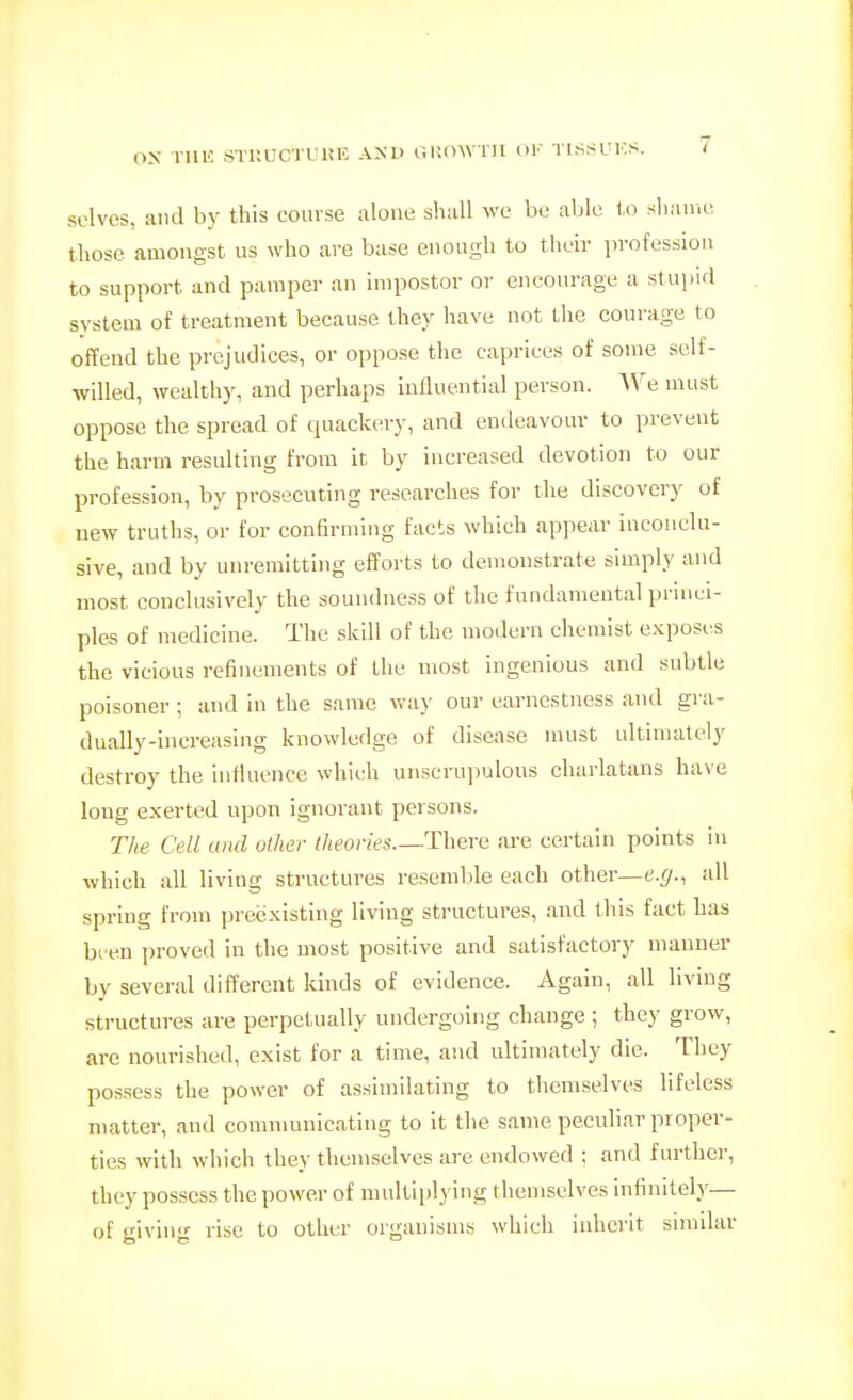 solves, and by this course alone sliiiU we be able to slianu! those amongst us who are base enough to their jn-ofession to support and pamper an impostor or encourage a stupid system of treatment because they have not the courage to offend the prejudices, or oppose the caprices of some self- willed, wealthy, and perhaps influential person. We must oppose the spread of quackery, and endeavour to prevent the harm resulting from it, by increased devotion to our profession, by prosecuting researches for the discovery of uew truths, or for confirming facts which appear inconclu- sive, and by unremitting effoi-ts to demonstrate simply and most conclusively the soundness of the fundamental princi- ples of medicine. The skill of the modern chemist exposes the vicious refinements of the most ingenious and subtle poisoner ; and in the same way our earnestness and gra- dually-increasing knowledge of disease must ultimately destroy the influence which unscru])ulous charlatans have long exerted upon ignorant persons. The Cell and other theories—There are certain points in which all living structures resemble each other—t.*/., all spring from preexisting living structures, and this fact has bi en proved in the most positive and satisfactory manner by several different kinds of evidence. Again, all living structures are perpetually undergoing change ; they grow, are nourished, exist for a time, and ultimately die. They possess the power of assimilating to themselves lifeless matter, and communicating to it the same peculiar proper- ties with which they themselves are endowed ; and further, they possess the power of multiplying themselves infinitely— of giving rise to other organisms which inherit similar