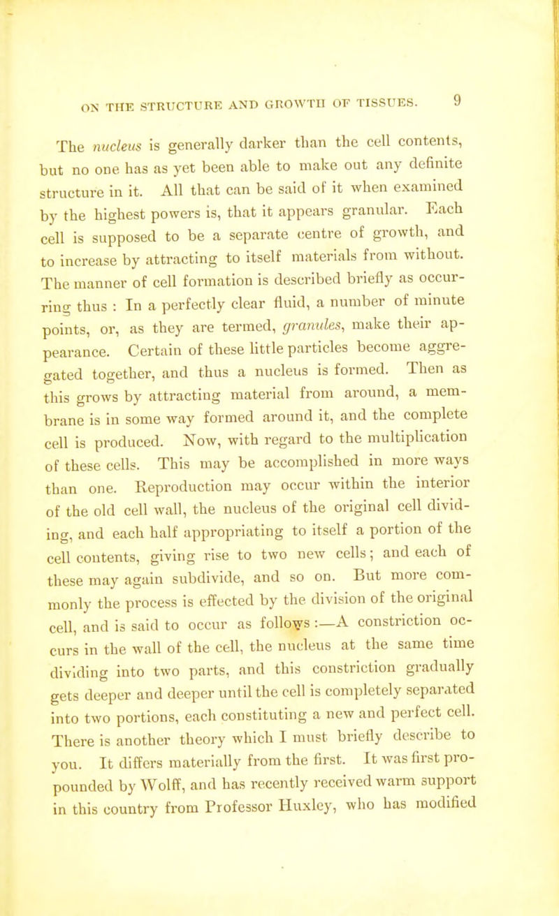 The luicleus is generally darker than the cell contents, but no one has as yet been able to make out any definite structure in it. All that can be said of it when examined by the highest powers is, that it appears granular. Each cell is supposed to be a separate centre of growth, and to increase by attracting to itself materials from without. The manner of cell formation is described briefly as occur- ring thus : In a perfectly clear fluid, a number of minute points, or, as they are termed, graimles, make their ap- pearance. Certain of these little particles become aggre- gated together, and thus a nucleus is formed. Then as this grows by attracting material from around, a mem- brane is in some way formed around it, and the complete cell is produced. Now, with regard to the multiplication of these cells. This may be accomplished in more ways than one. Reproduction may occur within the interior of the old cell wall, the nucleus of the original cell divid- ing, and each half appropriating to itself a portion of the cell contents, giving rise to two new cells; and each of these may again subdivide, and so on. But more com- monly the process is effected by the division of the original cell, and is said to occur as follows :—A constriction oc- curs in the wall of the cell, the nucleus at the same time dividing into two parts, and this constriction gradually gets deeper and deeper until the cell is completely separated into two portions, each constituting a new and perfect cell. There is another theory which I must briefly describe to you. It differs materially from the first. It was first pro- pounded by Wolff, and has recently received warm support in this country from Professor Ilu.xley, who has modified