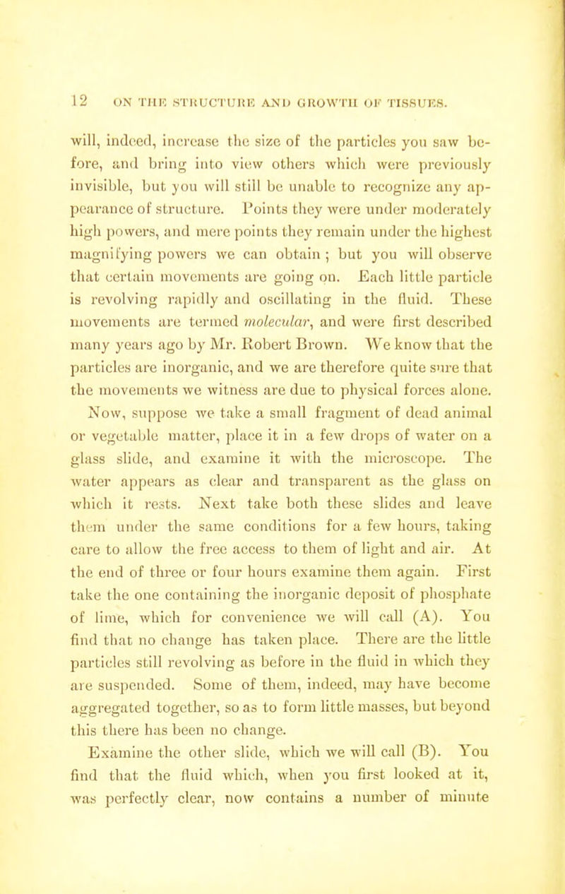 will, indeed, inci'ease the size of the particles you saw be- fore, and bi'ing into view others which were previously invisible, but you will still be unable to recognize any ap- pearance of structure. Points they were under moderately high powers, and mere points they remain under the highest magnifying powers we can obtain; but you will observe that certain movements are going on. Each little particle is revolving rapidly and oscillating in the fluid. These movements are termed molecular, and were first described many years ago by Mr. Robert Brown. We know that the particles are inorganic, and we are therefore quite sure that the movements we witness are due to physical forces alone. Now, suppose we take a small fragment of dead animal or vegetable matter, place it in a few drops of water on a glass slide, and examine it with the microscope. The water appears as clear and transparent as the glass on which it rests. Next take both these slides and leave them under the same conditions for a few hours, taking care to allow the free access to them of light and air. At the end of thi-ee or four hours examine them again. First take the one containing the inorganic deposit of phosphate of lime, which for convenience we will e:dl (A). You find that no change has taken place. There are the little particles still revolving as before in the fluid in which they are suspended. Some of them, indeed, may have become aggregated together, so as to form little masses, but beyond this there has been no change. Examine the other slide, which we will call (B). You find that the fluid which, when you first looked at it, was perfectly clear, now contains a number of minute