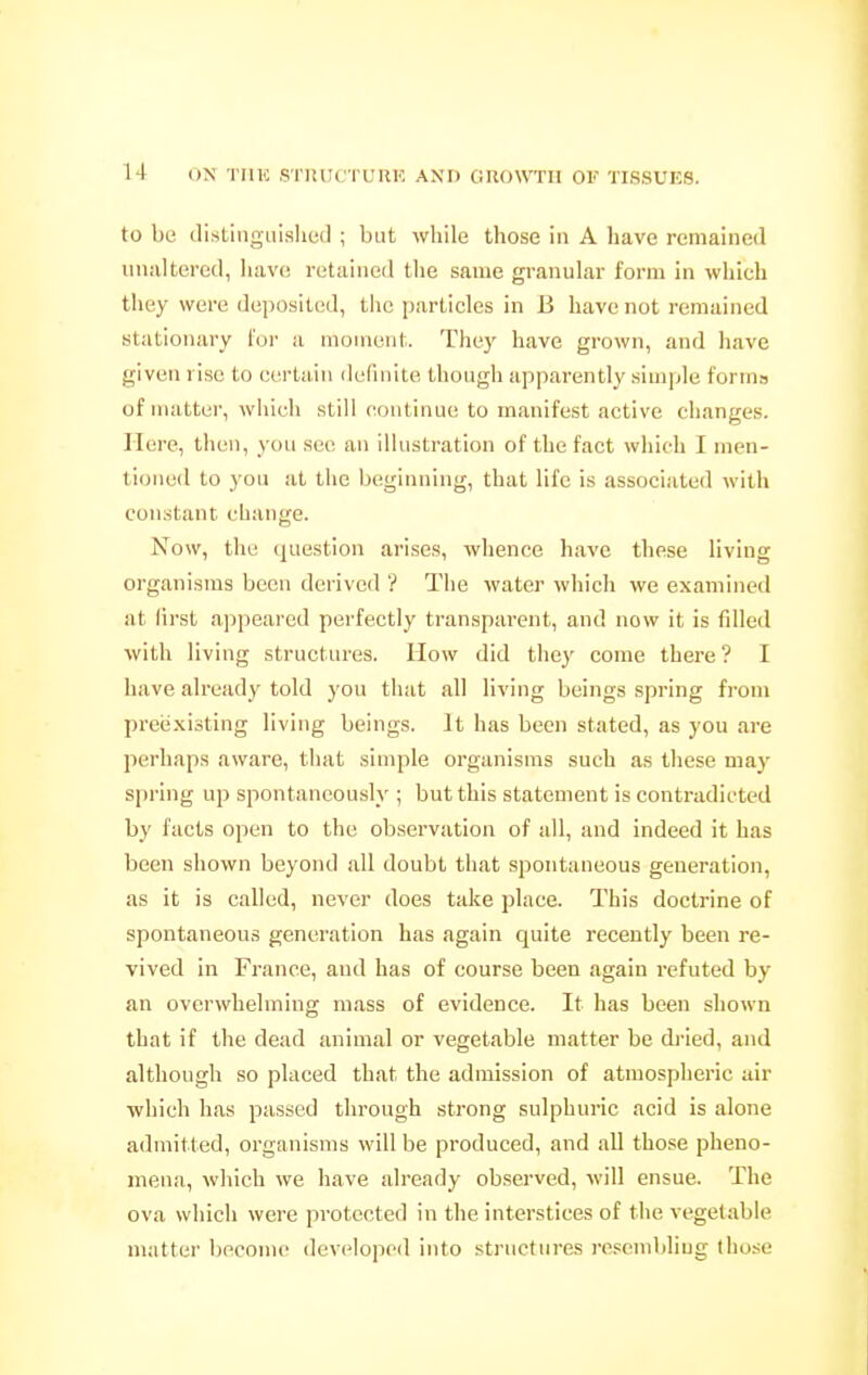 to be distiiigiiislied ; but while those in A have remained unaltered, have retained tlie same granular form in which they were deposited, the particles in B have not remained stationary for a moment. They have grown, and have given rise to certain definite though apparently simple form» of matter, which still continue to manifest active changes. Here, then, you see an illustration of the fact which I men- tioned to you at the beginning, that life is associated with constant change. Now, the (juestion arises, whence have these living organisms been derived ? The water which we examineil at lirst appeared perfectly transparent, and now it is fdled with living structures. How did they come there ? I have already told you that all living beings spring from preexisting living beings. It has been stated, as you are perhaps aware, that simple organisms such as these may spring up spontaneously ; but this statement is contradicted by facts open to the observation of all, and indeed it has been shown beyond all doubt that spontaneous geueration, as it is called, never does take place. This doctrine of spontaneous generation has again quite recently been re- vived in France, and has of course been again refuted by an overwhelming mass of evidence. It has been shown that if the dead animal or vegetable matter be dried, and although so placed that the admission of atmospheric air which has passed through strong sulphuric acid is alone admitted, organisms will be produced, and all those pheno- mena, which we have already observed, will ensue. The ova which were protected in the interstices of the vegetable matter become developed into structures resembling those