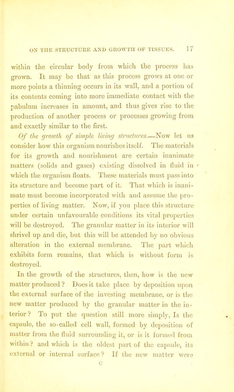 within the circular body from which the process has grown. It ma}- be that as this process grows at one or more points a thinning occurs in its wall, and a portion of its contents coming into more immediate contact with the pabulum increases in amount, and thus gives rise to the production of another process or processes growing from and exactly similar to the first. Of the growth of simple Uvimj struclures.—Now let us consider how this organism nourishes itself. The materials for its growth and nourishment are certain inanimate matters (solids and gases) existing dissolved in fluid in which the organism floats. These materials must pass into its structure and become part of it. That which is inani- mate must become incorporated with aud assume the pro- perties of living matter. Now, if j'ou place this .structure under certain unfavourable conditions its vital properties will be destroyed. The granular matter in its interior will shrivel up and die, but this will be attended by no obvious alteration in the external membrane. The part which exhibits form remains, that which is without form i.s destroyed. In the growth of the structures, then, how is the new matter produced ? Does it take place by deposition u])on the external surface of the investing membrane, or is the new matter produced by the granular matter in the in- terior ? To put the question still more simply. Is the capsule, the so-called cell wall, formed by deposition of matter- from the fluid surrounding it, or is it formeil from within V and which is the oldest part of the capsule, its external or internal .sm'facp ? If the new matter were c