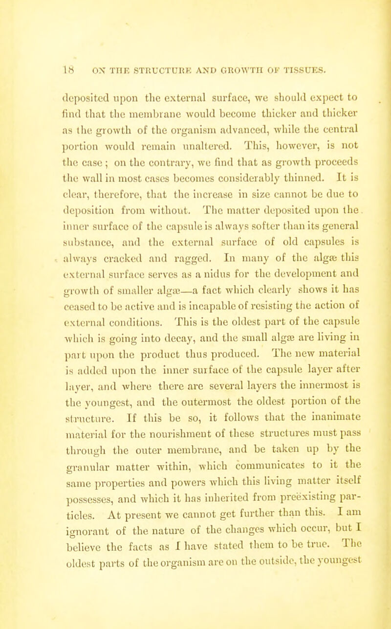 deposited upon the external surface, we should expect to find that the membrane would become thicker and thicker as the growth of the organism advanced, while the central portion would remain unaltered. This, however, is not the case; on the contrary, we find that as growth proceeds the wall in most cases becomes considerably thinned. It is clear, therefore, that the increase in size cannot be due to deposition from without. The matter deposited upon the inner surface of the capsule is always softer than its general substance, and the external surface of old capsules is always ci'ackcil and ragged. In many of the algas this external surface serves as a nidus for the development and growth of smaller algaj—a fact which clearly shows it has ceased to be active and is incapable of resisting the action of external conditions. This is the oldest part of the capsule which is going into decay, and the small alga3 are living in part upon the product thus produced. The new material is added upon the inner surface of the capsule layer after layer, and where there are several layers the innermost is the youngest, and the outermost the oldest portion of the structure. If this be so, it follows that the inanimate material for the nourishment of these structures must pass through the outer membrane, and be taken up by the granular matter within, which communicates to it the same properties and powers which this living matter itself possesses, and which it has inherited from preexisting par- ticles. At present we cannot get further than this. I am ignorant of the nature of the changes which occur, but I believe the facts as I have stated them to be true. The oldest parts of the organism are on the outside, the youngest