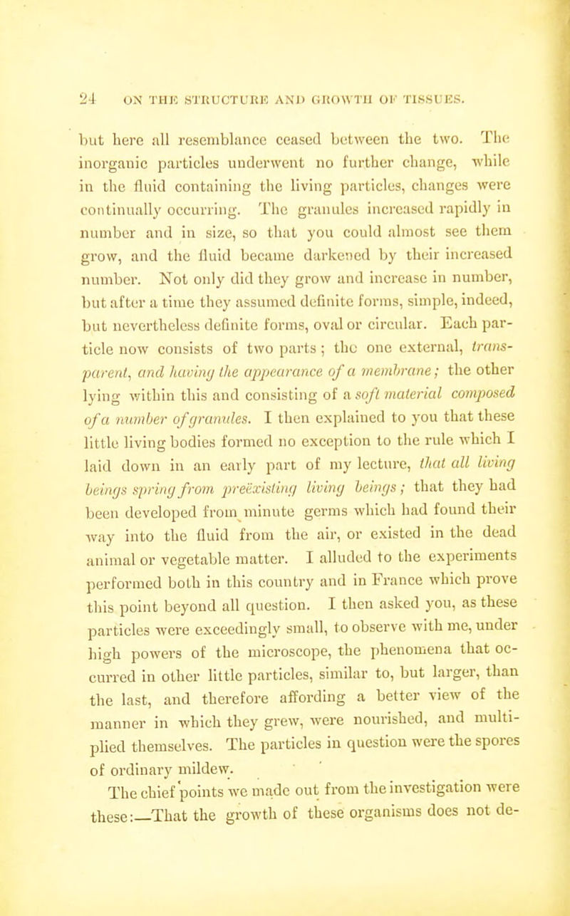 but here all resemblance ceased between the two. The; inorganic particles underwent no further change, while in the fluid containing the living particles, changes were continually occurring. The granules increased rapidly in number and in size, so that you could almost see tliem grow, and the fluid became darkened by their increased number. Not only did they grow and increase in number, but after a time they assumed definite forms, simple, indeed, but nevertheless definite forms, ovid or circular. Each par- ticle now consists of two parts ; the one external, irnns- purenl, and hcwhvj the appearance of a memhrune; the other lying within this and consisting of a sofl material composed of a number of grannies. I then explained to you that these little living bodies formed no exception to the rule which I laid down in an early part of my lecture, that all living beings spring from preexisting living beings ; that they had been developed from niinute germs which had found their way into the fluid from the air, or existed in the dead animal or vegetable matter. I alluded to the experiments performed both in this country and in France which prove this point beyond all question. I then asked you, as these particles were exceedingly small, to observe with me, under high powers of the microscope, the phenomena that oc- curred in other little particles, similar to, but larger, than the last, and therefore affording a better view of the manner in which they grew, were nourished, and multi- plied themselves. The particles in question were the spores of ordinary mildew. The chief points we made out from the investigation were these:—That the growth of these organisms does not de-