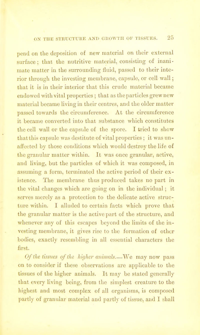 pend oil the deposition of new material on their external surface ; that the nutritive material, consisting of inani- mate matter in the surrounding tinid, passed to their inte- rior through the investing membrane, capsule, or cell wall; that it is in their interior that this crude material became endowed with vital properties ; that as the particles grew new material became living in their centres, and the older matter passed towards the circumference. At the circumference it became converted into that substance which constitutes the cell wall or the capsule of the spore. I tried to show that this capsule was destitute of vital properties ; it was un- affected by those conditions which would destroy the life of the granular matter within. It was once granular, active, and living, but the particles of which it was composed, in assuming a form, terminated the active period of their ex- istence. The membrane thus produced takes no part in the vital changes which are going on in the individual; it serves merely as a protection to the delicate active struc- ture within. I alluded to certain facts which prove that the granular matter is the active part of the structure, and whenever any of this escapes beyond the limits of the in- vesting membrane, it gives rise to the formation of other bodies, exactly resembling in all essential characters the first. Of the tissues of the higher animdla We may now pass on to consider if these observations arc applicable to the tissues of the higher animals. It may be stated generally that every living being, from the simplest creature to the highest and most complex of all organisms, is composed partly of granular material and parti)' of tissue, and I shall