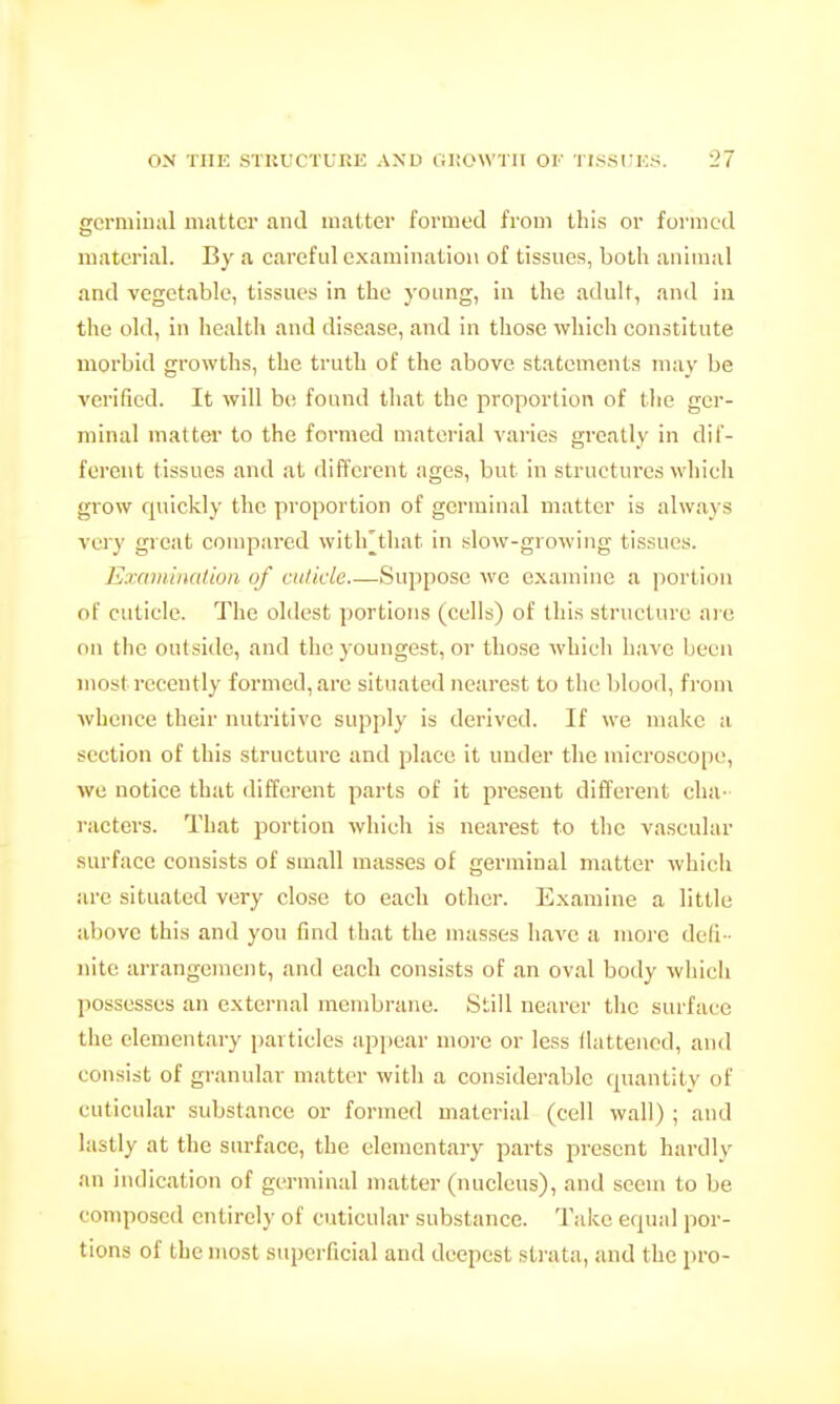 eermiiial matter and matter formed from this or formed material. By a careful examination of tissues, both animal and vegetable, tissues in the young, in the adult, and in the old, in health and disease, and in tliosc which constitute morbid growths, the truth of the above statements may be verified. It will bti found that the proportion of the ger- minal matter to the formed material varies greatly in dif- ferent tissues and at different ages, but in structures which grow quickly the proportion of germinal matter is always very great compared with^that in slow-growing tissues. Examination of cuticle Suppose we examine a portion of cuticle. The oldest portions (culls) of this structure arc on the outside, and the youngest, or those which have been most recently formed, are situated nearest to tiie blood, from whence their nutritive supply is derived. If we make a section of this structure and place it under the microscope, we notice that different parts of it present different cha- racters. That portion which is nearest to the vascular surface consists of small masses of germinal matter which are situated very close to each other. Examine a little above this and you find that the masses have a moi-e defi - nite arrangement, and each consists of an oval body which possesses an external membrane. Still nearer the surface the elementary particles appear more or less flattened, and consist of granular matter with a considerable quantity of cuticular substance or formed material (cell wall) ; and lastly at the surface, the elementary parts present hardly an indication of germinal matter (nucleus), and seem to be composed entirely of cuticular substance. Take equal por- tions of the most superficial and deepest sti'ata, and the pro-