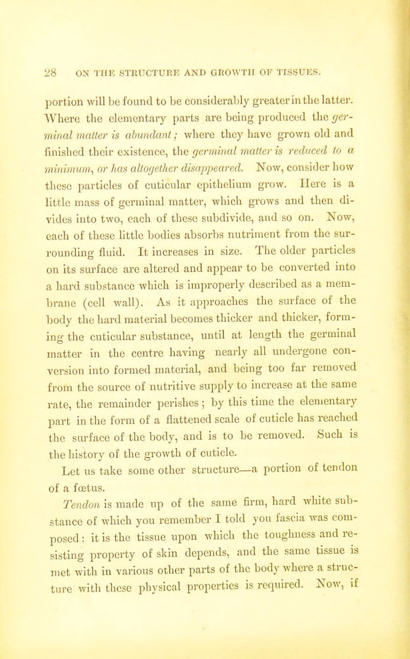 portion will be found to be considerably greater in the latter. Where the elementary parts are being produced the (jer- minal mailer is abundant; where they have grown old and finished their existence, the germinal matter is reduced to a minimum^ or has altogether disappeared. Now, consider how these particles of cuticular epitlielium grow. Here is a little mass of germinal matter, which grows and then di- vides into two, each of these subdivide, and so on. Now, each of these little bodies absorbs nutriment from the sur- rounding fluid. It increases in size. The older particles on its surface are altered and appear to be converted into a hard substance which is improperly described as a mem- brane (cell wall). As it approaches the surface of the body the hard material becomes thicker and thicker, form- ing the cuticular substance, until at length the germinal matter in the centre having nearly all undergone con- version into formed material, and being too far removed from the source of nutritive supply to increase at the same rate, the remainder perishes ; by this time the elementary part in the form of a flattened scale of cuticle has reached the surface of the body, and is to be removed. Such is the history of the growth of cuticle. Let us take some other structure—a portion of tendon of a foetus. Tendon is made up of the same firm, hard white sub- stance of which you remember I told you fascia was com- posed : it is the tissue upon which the toughness and re- sisting property of skin depends, and the same tissue is met with in various other parts of the body where a struc- ture with these physical properties is required. Now, if