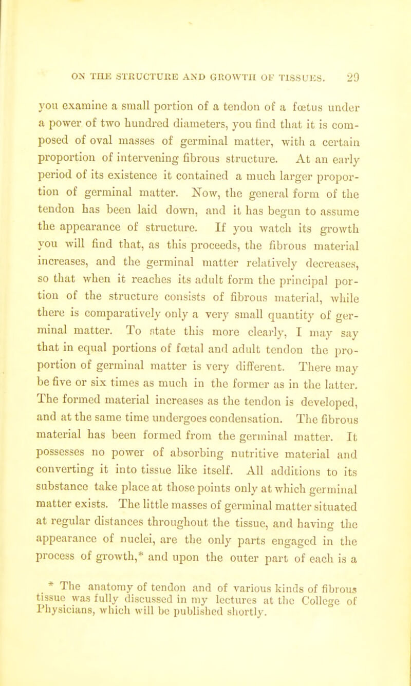 you examine a small portion of a tendon of a foetus under a power of two hundred diameters, you find that it is com- posed of oval masses of germinal matter, witii a certain proportion of intervening fibrous structure. At an early period of its existence it contained a much larger propor- tion of germinal matter. Now, the general form of the tendon has been laid down, and it has begun to assume the appearance of structure. If you watch its growth you will find that, as this proceeds, the fibrous material increases, and the germinal matter relatively decreases, so that when it reaches its adult form the principal por- tion of the structure consists of fibrous material, while there is comparatively only a very small quantity of ger- minal matter. To ntate this more clearly, I may say that in equal portions of foetal and adult tendon the pro- portion of germinal matter is very different. There may be five or six times as much in the former as in the latter. The formed material increases as the tendon is developed, and at the same time undergoes condensation. The fibrous material has been formed from the germinal matter. It possesses no power of absorbing nutritive material and converting it into tissue like itself. All additions to its substance take place at those points only at which germinal matter exists. The little masses of germinal matter situated at regular distances throughout the tissue, and having the appearance of nuclei, are the only parts engaged in the process of growth,* and upon the outer part of each is a _ * The anatomy of tendon and of various kinds of fibrous tissue was fully discussed in my lectures at tlie College of Pliysicians, which will be published shortly.