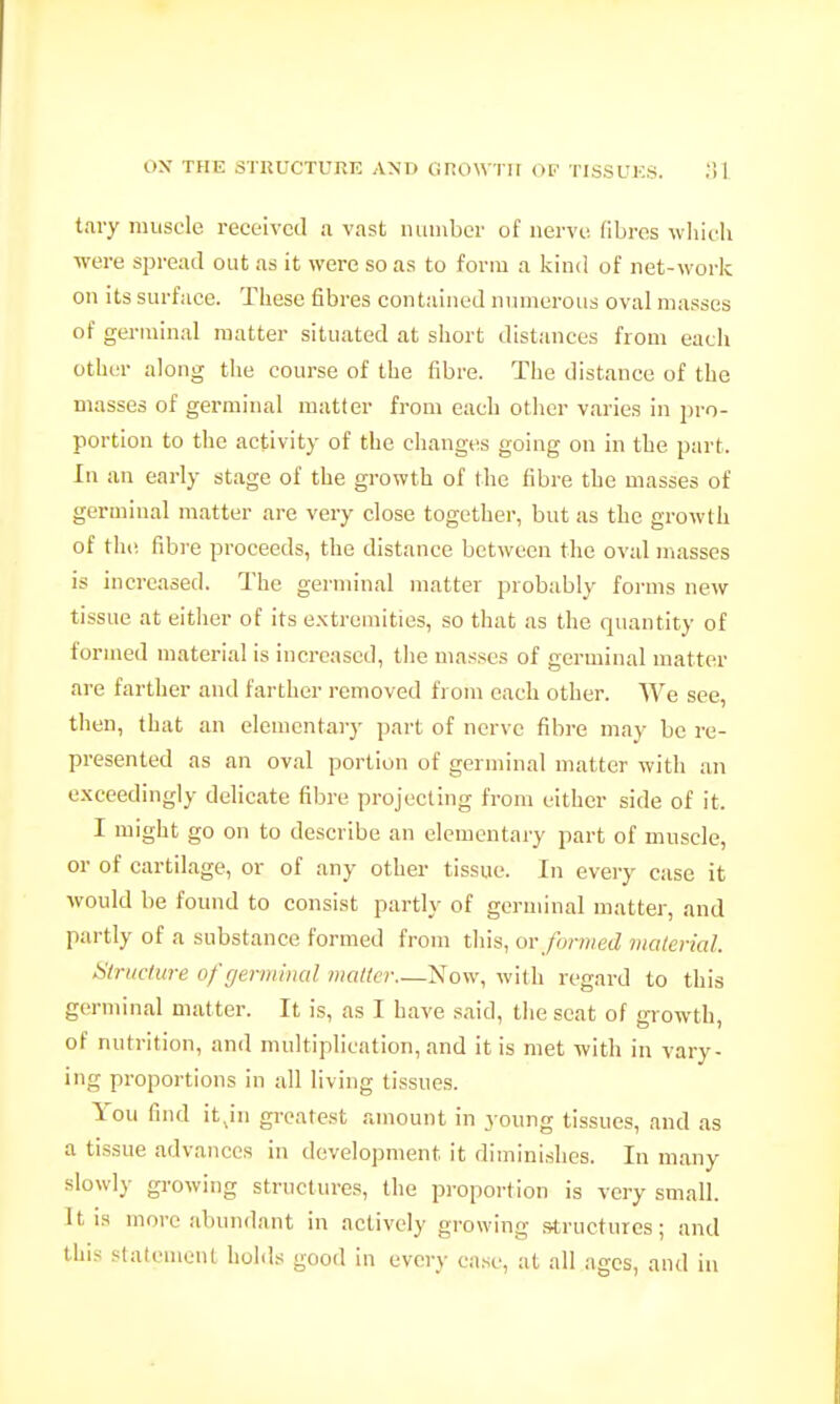 t.ny muscle received a vast number of nerve, fibres wliieli were spread out as it were so as to form a kind of net-work on its surface. These fibres contained numerous oval masses of germinal matter situated at short distances from each other along the course of the fibre. The distance of the masses of germinal matter from each other varies in pro- portion to the activity of the changes going on in the part. In an early stage of the growth of the fibre the masses of germinal matter are very close together, but as the growth of the fibre proceeds, the distance between tlie oval masses is increased. The germinal matter probably forms new tissue at either of its extremities, so that as the quantity of formed material is increased, the masses of germinal matter are farther and farther removed from each other. We see, then, that an elementary part of nerve fibre may be re- presented as an oval portion of germinal matter with an exceedingly dehcate fibre projecting from either side of it. I might go on to describe an elementary part of muscle, or of cartilage, or of any other tissue. In every case it would be found to consist partly of germinal matter, and partly of a substance formed from this, w formed malerial. Structure of germinal mailer Now, with regard to this germinal matter. It is, as I have said, the scat of growth, of nutrition, and multiplication, and it is met with in vary- ing proportions in all living tissues. You find it ju greatest amount in young tissues, and as a tissue advances in development it diminishes. In many slowly growing structures, the proportion is very small. It IS more abundant in actively growing structures; and this slatcmcnt holds good in every ca.se, at all ages, and in