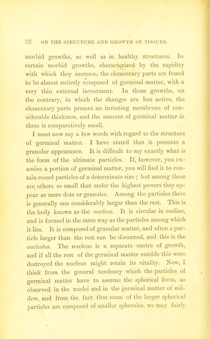 morbid growths, as well as in healthy structures. In certain morbid growths, characterized by the rapidity with which they increase, the elementary parts are found to be almost entirelj' composed of germinal matter, with a very thin external investment. In those growths, on the contrary, in which the changes are less active, the elementary parts present an investing membrane of con- siderable thickness, and the amount of germinal matter ia them is comparatively small. I must now say a few words with regard to the structure of germinal matter. I have stated that it presents a granular appearance. It is difficult to say exactly what is the form of the ultimate particles. If, however, you ex - amine a portion of germinal matter, you will find it to con- tain round particles of a determinate size ; but among these are others so small that under the highest powers they ap- pear as mere dots or granules. Among the particles there is generally one considerably larger than the rest. This is the body known as the nucleus. It is circular in outline, and is formed in the same way as the particles among which it lies. It is composed of granular matter, and often a par- ticle larger than the rest can be discerned, and this is the nucleolus. The nucleus is a separate centre of growth, and if all the rest of the germinal matter outside this were destroyed the nucleus might retain its vitality. Now, I think from the general tendency which the particles of germinal matter have to assume the sjiherical form, as observed in the nuclei and in the germinal matter of mil- dew, and from the fact tliat some of the larger spherical particles are composed of smaller spherules, we may fairly