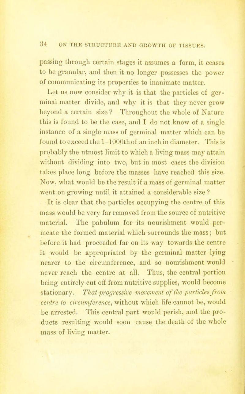 passing through certain stnges it assumes a form, it ceases to be granular, and then it no longer possesses the power of communicating its properties to inanimate matter. Let us now consider why it is that the particles of ger- minal matter divide, and why it is that they never grow beyond a certain size? Throughout the whole of Nature this is found to be the case, and I do not know of a single instance of a single mass of germinal matter which can be found to exceed the 1-1000th of an inch in diameter. This is probably the utmost limit to which a living mass may attain without dividing into two, but in most cases the division takes place long before the masses have reached this size. Now, what would be the result if a mass of germinal matter went on growing until it attained a considerable size ? It is clear that the particles occupying the centre of this mass would be very far removed from the source of nutritive material. The pabulum for its nourishment would per- meate the formed material which surrounds the mass; but before it had proceeded far on its way towards the centre it would be appropriated by the germinal matter lying nearer to the circumference, and so nourishment would never reach the centre at all. Thus, the central portion being entirely cut off from nutritive supplies, would become stationary. That progressive movement of the particles from centre to circumference, without which life cannot be, would be arrested. This central part would perish, and the pro- ducts resulting would soon cause the death of the whole mass of living matter.