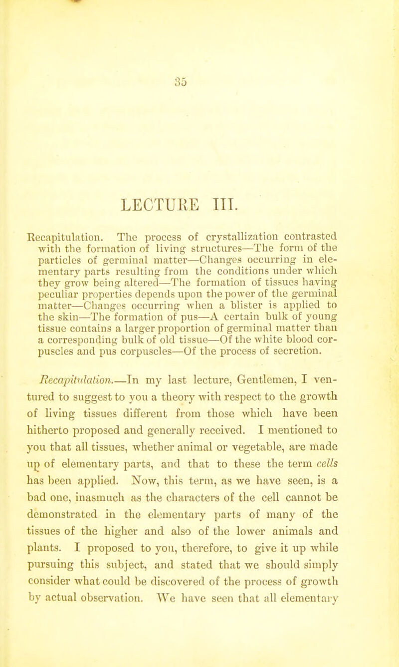 LECTURE III. Recapitulation. Tlie process of ciystallization contrasted with the formation of living- structures—The form of the particles of germinal matter—Changes occurring in ele- mentary parts resulting from the conditions under which they grow being altered—The formation of tissues having peculiar properties depends upon the power of the germinal matter—Cliangcs occurring when a blister is applied to the skin—The formation of pus—A certain bulk of young tissue contains a larger proportion of germinal matter than a corresponding bulk of old tissue—Of the white blood cor- puscles and pus corpuscles—Of the process of secretion. Becapitulalion In my last lecture, Gentlemen, I ven- tured to suggest to you a theory with respect to the growth of living tissues different from those which have been hitherto proposed and generally received. I mentioned to you that all tissues, whether animal or vegetable, are made uj} of elementary parts, and that to these the term cells has been applied. Now, this term, as we have seen, is a bad one, inasmuch as the characters of the cell cannot be demonstrated in the elementary parts of many of the tissues of the higher and also of the lower animals and plants. I proposed to yon, therefore, to give it up while pursuing this subject, and stated that we should simply consider what could be discovered of the process of growth by actual observation. We have seen that all elementary