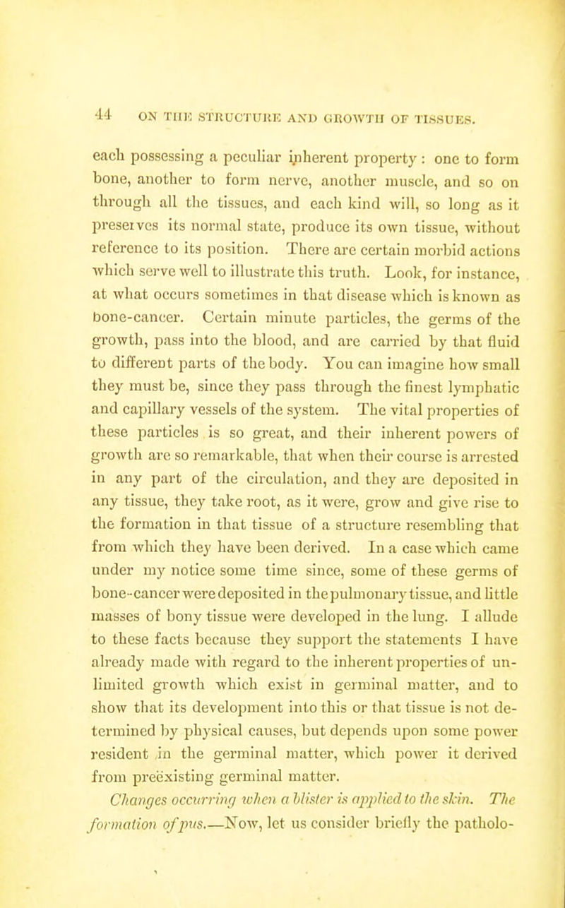 •14 ON TIIK STllUC'I UIUC AXI) CiROWTII OF TISSUES. each possessing a peculiar yiherent property : one to form bone, another to form nerve, another muscle, and so on through all the tissues, and each kind will, so long as it preserves its normal state, produce its own tissue, without reference to its position. There are certain morbid actions which serve well to illustrate this truth. Look, for instance, at what occurs sometimes in that disease which is known as bone-cancer. Certain minute particles, the germs of the growth, pass into the blood, and are carried by that fluid to different parts of the body. You can imagine bow small they must be, since they pass through the finest lymphatic and capillary vessels of the system. The vital properties of these particles is so great, and their inherent powers of growth are so remarkable, that when thcii course is arrested in any part of the circulation, and they are deposited in any tissue, they take root, as it were, grow and give rise to the formation in that tissue of a structure resembling that from which they have been derived. In a case which came under my notice some time since, some of these germs of bone-cancerweredeposited in thepulmonaiy tissue, and little masses of bony tissue were developed in the lung. I allude to these facts because they support the statements I have already made with regard to the inherent properties of un- limited growth which exist in geiminal matter, and to show that its development into this or that tissue is not de- termined by physical causes, but depends ujjon some power resident in the germinal matter, which power it derived from preexisting germinal matter. Changes occurriiu/ loheii a hlhter is applied to the skin. The formation of pus Now, let us consider briefly the patholo-