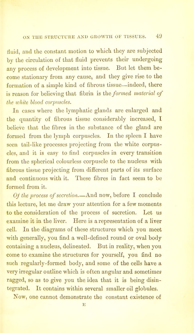 tlLiid, and the constant motion to wbich they are subjected by the circulation of that fluid prevents their undergoing any process of development into tissue. But let them be- come stationary from any cause, and they give rise to the formation of a simple kind of fibrous tissue—indeed, there is reason for believing that fibrin is the formed material of the white blood corpuscles. In cases where the lymphatic glands are enlarged and the quantity of fibrous tissue considerably increased, I believe that the fibres in the substance of the gland are formed from the lymph corpuscles. In the spleen I have seen tail-hke processes projecting from the white corpus- cles, and it is easy to find corpuscles in every transition from the spherical colourless corpuscle to the nucleus with fibrous tissue projecting from different parts of its surface and continuous with it. These fibres in fact seem to be formed from it. Of the 2}rocess of secrelioa And now, before I conclude this lecture, let me draw your attention for a few moments to the consideration of the process of secretion. Let us examine it in the liver. Here is a representation of a liver cell. In the diagrams of these structures which you meet with generally, you find a well-defined round or oval body containing a nucleus, dehneated. But in reality, when you come to examine the structures for yourself, you find no such regidarly-formed body, and some of the cells have a very irregular outline which is often angular and sometimes ragged, so as to give you the idea that it is being disin- tegrated. It contains within several smaller oil globules. Now, one cannot demonstrate the constant existence of E