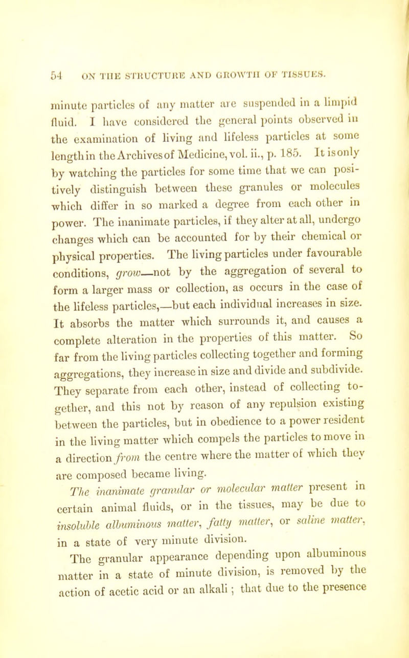 minute particles of any matter are suspended in a limpid fluid. I have considered the general points observed in the examination of living and lifeless particles at some lengthin the Archivesof Medicine, vol. ii., p. 185. It isonly by watching the particles for some time that we can posi- tively distinguish between these granules or molecules which differ in so marked a degi-ee from each other in power. The inanimate particles, if they alter at all, undergo changes which can be accounted for by their chemical or physical properties. The living particles under favourable conditions, grow—not by the aggregation of several to form a larger mass or collection, as occurs in the case of the lifeless particles,—but each individual increases in size. It absorbs the matter which surrounds it, and causes a complete alteration in the properties of this matter. So far from the living particles collecting together and forming aggregations, they increase in size and divide and subdivide. They separate from each other, instead of collecting to- gether, and this not by reason of any repulsion existing between the particles, but in obedience to a power resident in the living matter which compels the particles to move in a direction from the centre where the matter of which they are composed became living. The inanimate granular or molecular matter present in certain animal fluids, or in the tissues, may be due to insoluUe albuminous matter, fatly matter, or saline matter, in a state of very minute division. The granular appearance depending upon albuminous matter in a state of minute division, is removed by the action of acetic acid or an alkali; that due to the presence