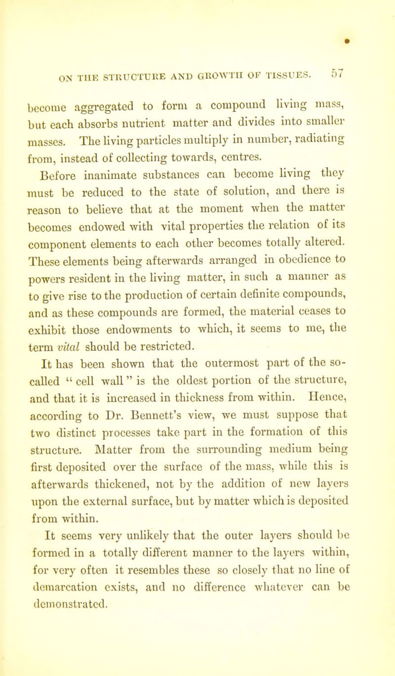 become aggregated to form a compound living mass, but each absorbs nutrient matter and divides into smaller masses. The living particles multiply in number, radiating from, instead of collecting towards, centres. Before inanimate substances can become living they must be reduced to the state of solution, and there is reason to believe that at the moment when the matter becomes endowed with vital properties the relation of its component elements to each other becomes totally altered. These elements being afterwards arranged in obedience to powers resident in the living matter, in such a manner as to give rise to the production of certain definite compounds, and as these compounds are formed, the material ceases to exhibit those endowments to which, it seems to me, the term vital should be restricted. It has been shown that the outermost part of the so- called  cell wall is the oldest portion of the structure, and that it is increased in thickness from within. Hence, according to Dr. Bennett's view, we must suppose that two distinct processes take part in the formation of this structure. Matter from the surrounding medium being first deposited over the surface of the mass, while this is afterwards thickened, not by the addition of new layers upon the external surface, but by matter which is deposited from within. It seems very unlikely that the outer layers should be formed in a totally different manner to the layers within, for very often it resembles these so closely that no line of demarcation exists, and no difference whatever can be demonstrated.