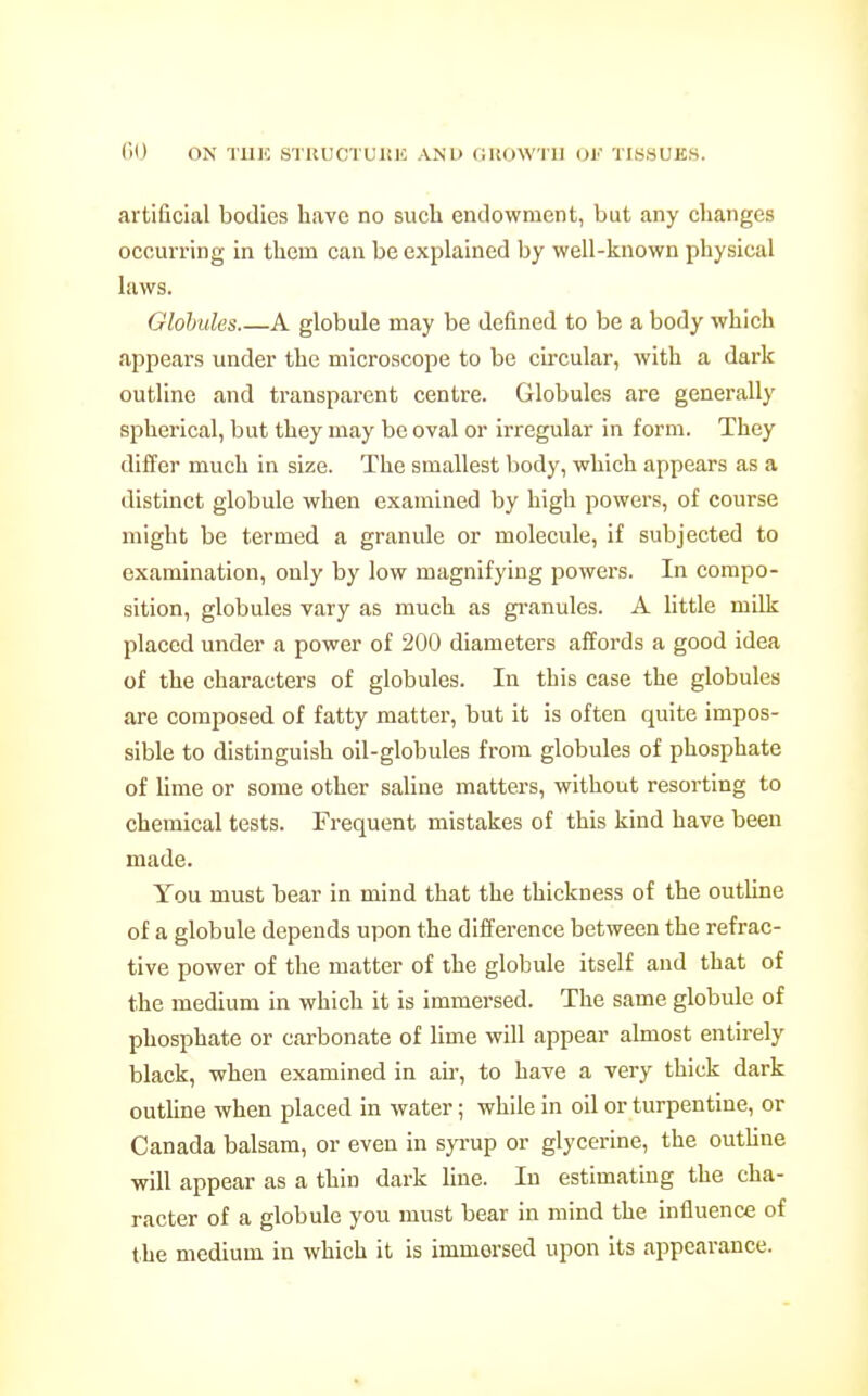 artificial bodies have no such endowment, but any changes occurring in them can be explained by well-known physical laws. Glohules A globule may be defined to be a body which appears under the microscope to be circular, with a dark outline and transparent centre. Globules are generally spherical, but they may be oval or irregular in form. They differ much in size. The smallest body, which appears as a distinct globule when examined by high powers, of course might be termed a granule or molecule, if subjected to examination, only by low magnifying powers. In compo- sition, globules vary as much as granules. A httle milk placed under a power of 200 diameters affords a good idea of the characters of globules. In this case the globules are composed of fatty matter, but it is often quite impos- sible to distinguish oil-globules from globules of phosphate of lime or some other saline matters, without resorting to chemical tests. Frequent mistakes of this kind have been made. You must bear in mind that the thickness of the outUne of a globule depends upon the diiference between the refrac- tive power of the matter of the globule itself and that of the medium in which it is immersed. The same globule of phosphate or carbonate of lime will appear almost entirely black, when examined in ah-, to have a very thick dark outline when placed in water; while in oil or turpentine, or Canada balsam, or even in syrup or glycerine, the outhne will appear as a thin dark line. In estimating the cha- racter of a globule you must bear in mind the influence of the medium in which it is immersed upon its appearance.