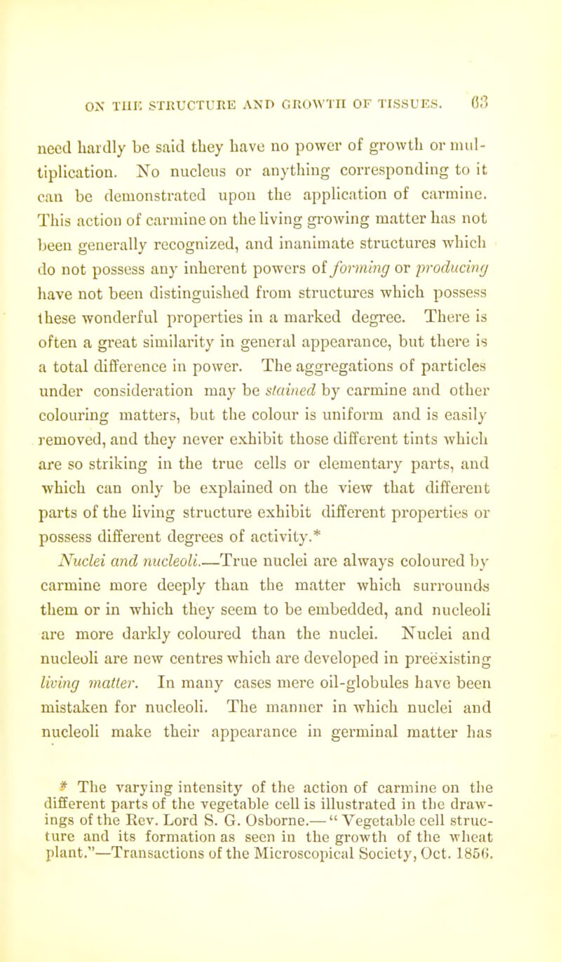 need hardly be said they have no power of growth or mul- tiplication. No nucleus or anything corresponding to it can be demonstrated upon the application of carmine. This action of carmine on the living growing matter has not been generally recognized, and inanimate structures which do not possess any inherent powers of forming or producing have not been distinguished from structures which possess these wonderful properties in a marked degi'ee. There is often a great similarity in general appearance, but there is a total difference in power. The aggregations of particles under consideration may be slained by carmine and other colouring matters, but the colour is uniform and is easily removed, and they never exhibit those different tints which are so striking in the true cells or elementary parts, and which can only be explained on the view that different parts of the living structure exhibit different properties or possess different degrees of activity.* Nuclei and nucleoli.—True nuclei are always coloured by carmine more deeply than the matter which surrounds them or in which they seem to be embedded, and nucleoli are more darkly coloured than the nuclei. Nuclei and nucleoli are new centres which are developed in preexisting living matter. In many cases mere oil-globules have been mistaken for nucleoli. The manner in which nuclei and nucleoli make their appearance in germinal matter has ? The varying intensity of the action of carmine on the different parts of the vegetable cell is illustrated in the draw- ings of the Rev. Lord S. G. Osborne.—  Vegetable cell struc- ture and its formation as seen in the growth of the wheat plant.—Transactions of the Microscopical Society, Oct. 185fi.