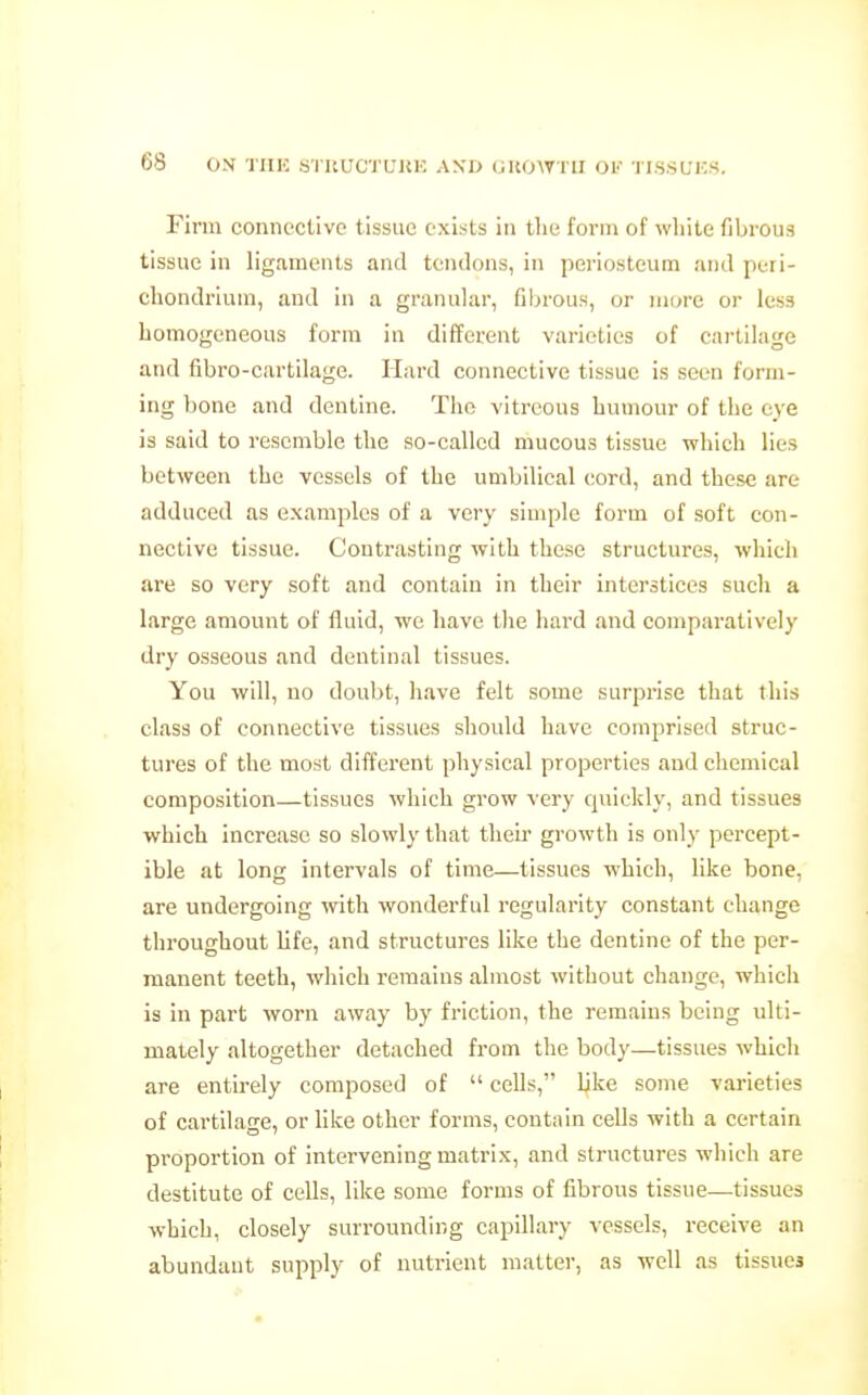 Finn connective tissue exists in the form of wliite fibrous tissue in ligaments and tendons, in periosteum and peri- chondrium, and in a granular, filn-ous, or more or less homogeneous form in different varieties of cartilage and fibro-cartilage. Hard connective tissue is seen form- ing bone and dentine. The vitreous humour of the eye is said to resemble the so-called mucous tissue which lies between the vessels of the umbilical cord, and these are adduced as examples of a very simple form of soft con- nective tissue. Contrasting with these structures, which are so very soft and contain in their interstices such a large amount of fluid, we have the hard and comparatively dry osseous and dentinal tissues. You will, no doubt, have felt some surprise that this class of connective tissues should have comprised struc- tures of the most different physical properties and chemical composition—tissues which grow very quickly, and tissues which increase so slowly that their growth is only percept- ible at long intervals of time—tissues which, like bone, are undergoing with wonderful regularity constant change throughout life, and structures like the dentine of the per- manent teeth, which remains almost without change, which is in part worn away by friction, the remains being ulti- mately altogether detached from the body—tissues which are entirely composed of  cells, like some varieties of cartilage, or like other forms, contain cells with a certain proportion of intervening matrix, and structures which are destitute of cells, like some forms of fibrous tissue—tissues which, closely surrounding capillary vessels, receive an abundant supply of nutrient matter, as well as tissues