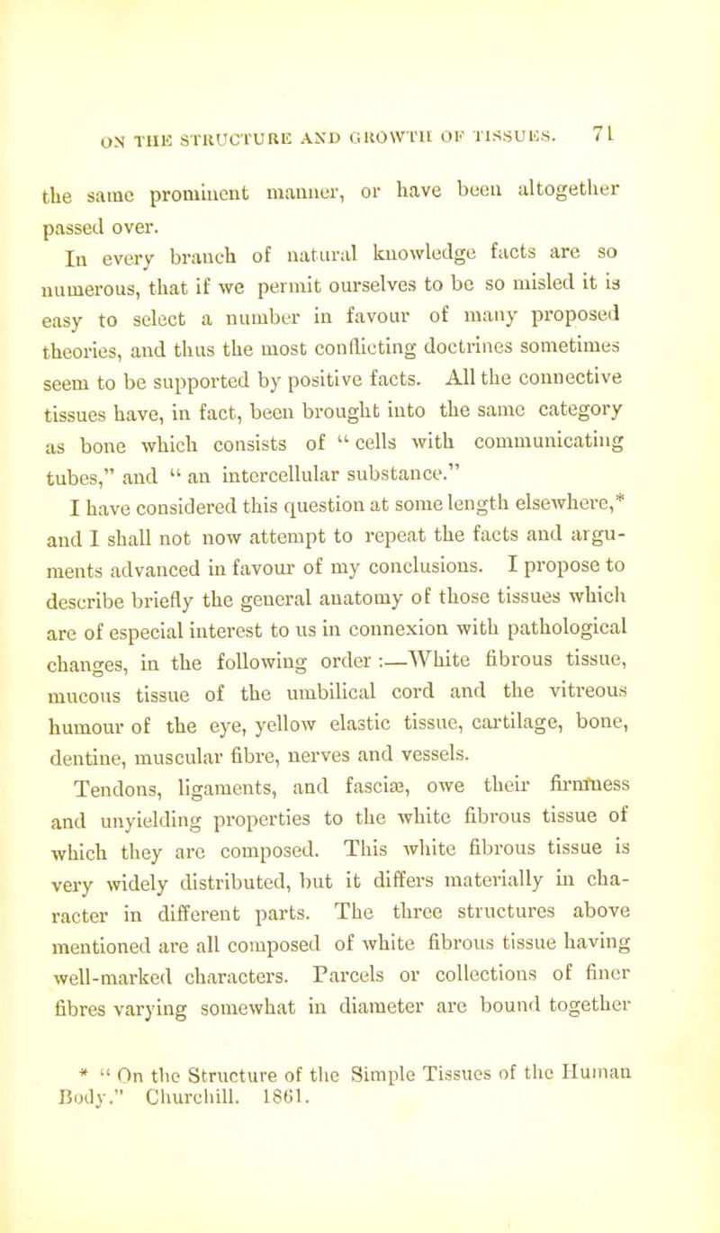 the same proniincnt manner, or have been altogether passed over. In every branch of natural knowledge facts are so numerous, that if we permit ourselves to bo so misled it is easy to select a number in favour of many proposed theories, and thus the most conflicting doctrines sometimes seem to be supported by positive facts. All the connective tissues have, in fact, been brought into the same category as bone which consists of  cells with communicating tubes, and  an intercellular substance. I have considered this question at some length elsewhere,* and 1 shall not now attempt to repeat the facts and argu- ments advanced in favour of my conclusions. I propose to describe briefly the general anatomy of those tissues which are of especial interest to us in connexion with pathological changes, in the following order :_White fibrous tissue, mucous tissue of the umbilical cord and the vitreous humour of the eye, yellow elastic tissue, cai-tilage, bone, dentine, muscular fibre, nerves and vessels. Tendons, ligaments, and fascia3, owe their fii-mtiess and unyielding properties to the white fibrous tissue of which they are composed. This white fibrous tissue is very widely distributed, but it differs materially in cha- racter in different parts. The three structures above mentioned are all composed of white fibrous tissue having well-marked characters. Parcels or collections of finer fibres varying somewhat in diameter are bound together *  On the Structure of the Simple Tissues of the Kumau Body. Churchill. IStil.