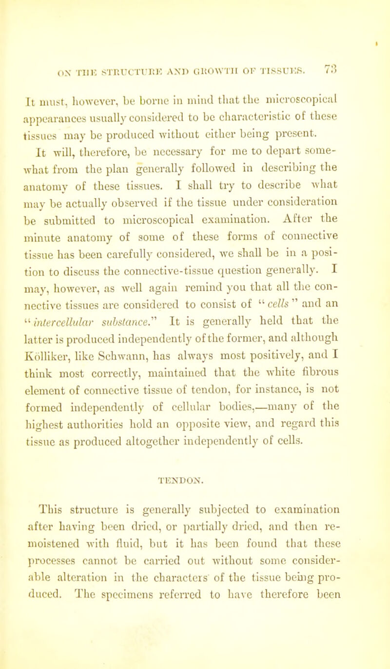 (IN 'niK sTr.rcTrJMC axd gkowiii of 'iissuios. 7I5 It must, liowever, be borne in mind tliat the microscopical appearauces usually considered to be characteristic of these tissues may be produced without either being present. It Tvill, therefore, be necessary for me to depart some- what from the plan generally followed in describing the anatomy of these tissues. I shall try to describe what may be actually observed if the tissue under consideration be submitted to microscopical examination. After the minute anatomy of some of these forms of connective tissue has been carefully considered, we shall be in a posi- tion to discuss the connective-tissue question generally. I may, however, as well again remind you that all the con- nective tissues are considered to consist of  cells  and an  intercellular substance.'' It is generally held that the latter is produced independently of the former, and although Kolliker, like Schwann, has always most positively, and I think most correctly, maintained that the white fibrous element of connective tissue of tendon, for instance, is not formed independently of cellular bodies,—many of the highest authorities hold an opposite view, and regard this tissue as produced altogether independently of cells. TENDON. This structure is generally subjected to examination after having been dried, or partially dried, and then re- moistened with fluid, but it has been found that these processes cannot be carried out without some consider- able alteration in the characters of the tissue beuig pro- duced. The specimens referred to have therefore been