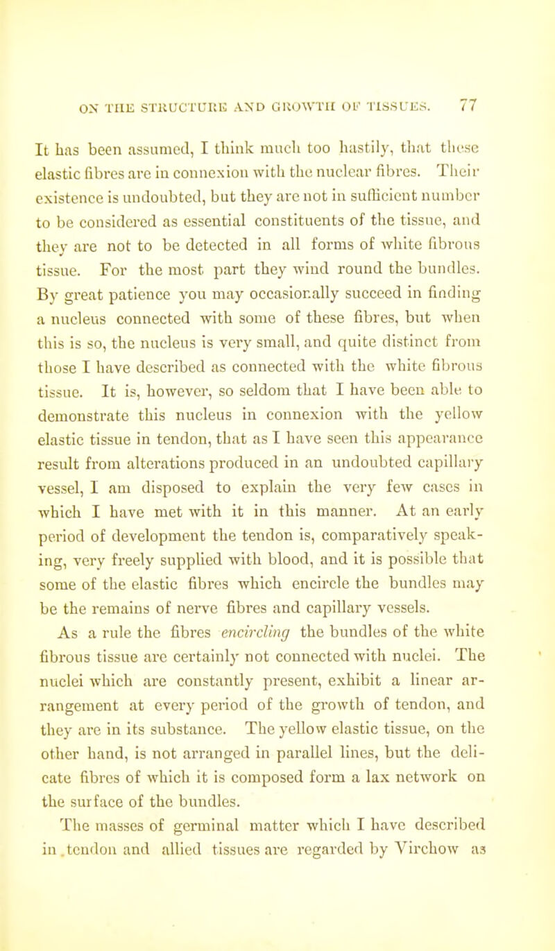 It has been assumed, I Uilnk much too hastily, tliat these ehastic fibres are hi connexion with the nuclear fibres. Their existence is midoubteil, but they are not in sufficient number to be considered as essential constituents of the tissue, and they are not to be detected in all forms of white fibrous tissue. For the most part they wind round the bundles. By great patience you may occasionally succeed in finding a nucleus connected with some of these fibres, but when this is so, the nucleus is very small, and quite distinct from those I have described as connected with the white fibrous tissue. It is, however, so seldom that I have been able to demonstrate this nucleus in connexion with the yellow elastic tissue in tendon, that as I have seen this appearance result from alterations produced in an undoubted capillary vessel, I am disposed to explain the very few cases in which I have met with it in this manner. At an early period of development the tendon is, comparatively speak- ing, very freely supplied with blood, and it is possible that some of the elastic fibres which encircle the bundles may be the remains of nerve fibres and capillary vessels. As a rule the fibres encircling the bundles of the white fibrous tissue are certainly not connected with nuclei. The nuclei which are constantly present, exhibit a Hnear ar- rangement at every period of the growth of tendon, and they are in its substance. The yellow elastic tissue, on the other hand, is not arranged in parallel lines, but the deli- cate fibres of which it is composed form a lax network on the surface of the bundles. The masses of germinal matter which I have described in . tendon and allied tissues are regarded by Virchow as